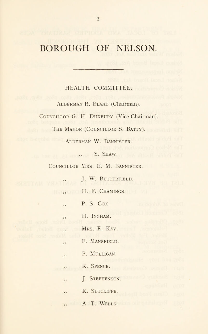 BOROUGH OF NELSON. HEALTH COMMITTEE. Alderman R. Bland (Chairman). Councillor G. H. Duxbury (Vice-Chairman). The Mayor (Councillor S. Batty). Alderman W. Bannister. ,, S. Shaw. Councillor Mrs. E. M. Bannister. ,, J. W. Butterfield. ,, H. F. Chamings. ,, P. S. Cox. ,, H. Ingham. ,, Mrs. E. Kay. ,, F. Mansfield. ,, F. Mulligan. ,, K. Spence. ,, J. Stephenson. ,, K. Sutcliffe. ,, A. T. Wells,