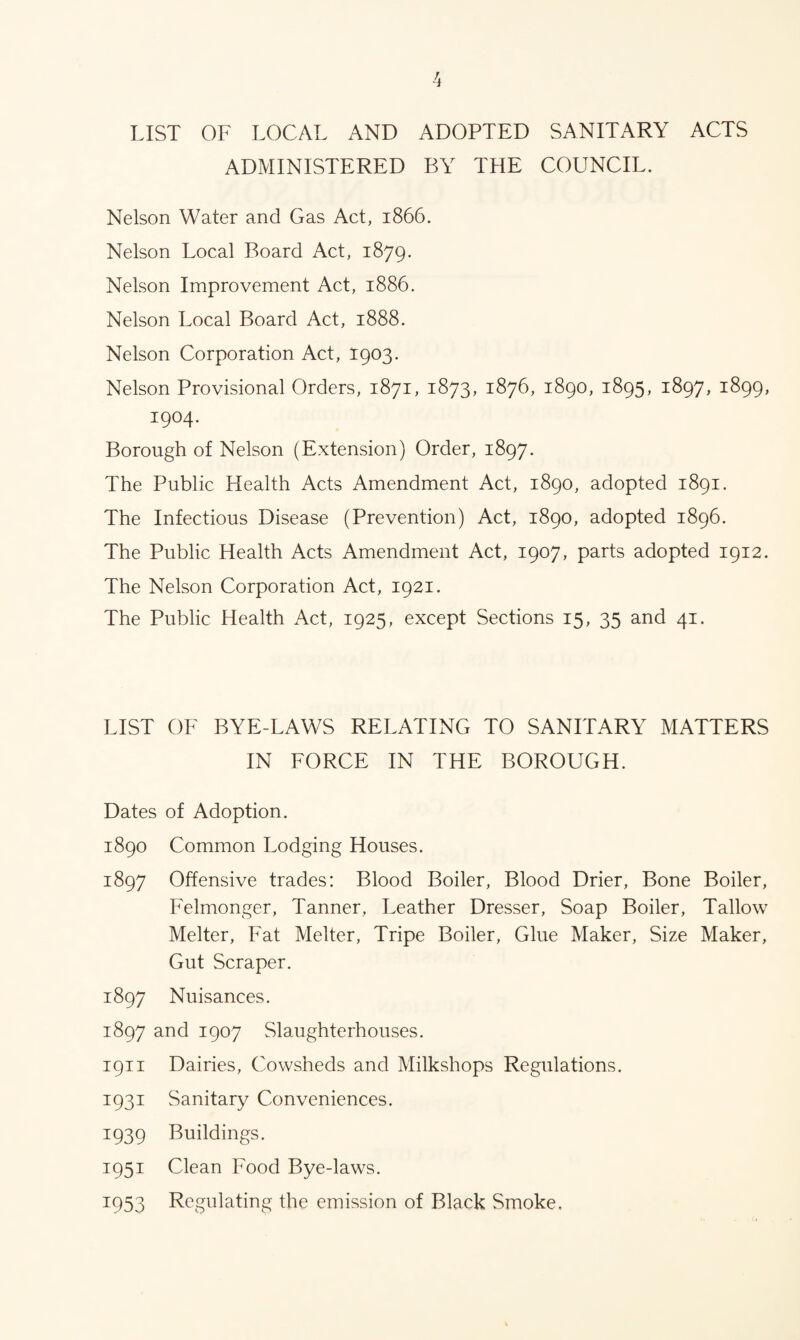 LIST OF LOCAL AND ADOPTED SANITARY ACTS ADMINISTERED BY THE COUNCIL. Nelson Water and Gas Act, 1866. Nelson Local Board Act, 1879. Nelson Improvement Act, 1886. Nelson Local Board Act, 1888. Nelson Corporation Act, 1903. Nelson Provisional Orders, 1871, 1873, 1876, 1890, 1895, 1897, 1899, 1904. Borough of Nelson (Extension) Order, 1897. The Public Health Acts Amendment Act, 1890, adopted 1891. The Infectious Disease (Prevention) Act, 1890, adopted 1896. The Public Health Acts Amendment Act, 1907, parts adopted 1912. The Nelson Corporation Act, 1921. The Public Health Act, 1925, except Sections 15, 35 and 41. LIST OF BYE-LAWS RELATING TO SANITARY MATTERS IN FORCE IN THE BOROUGH. Dates of Adoption. 1890 Common Lodging Houses. 1897 Offensive trades: Blood Boiler, Blood Drier, Bone Boiler, Felmonger, Tanner, Leather Dresser, Soap Boiler, Tallow Melter, Fat Melter, Tripe Boiler, Glue Maker, Size Maker, Gut Scraper. 1897 Nuisances. 1897 and 1907 Slaughterhouses. 1911 Dairies, Cowsheds and Milkshops Regulations. 1931 Sanitary Conveniences. 1939 Buildings. 1951 Clean Food Bye-laws. 1953 Regulating the emission of Black Smoke.