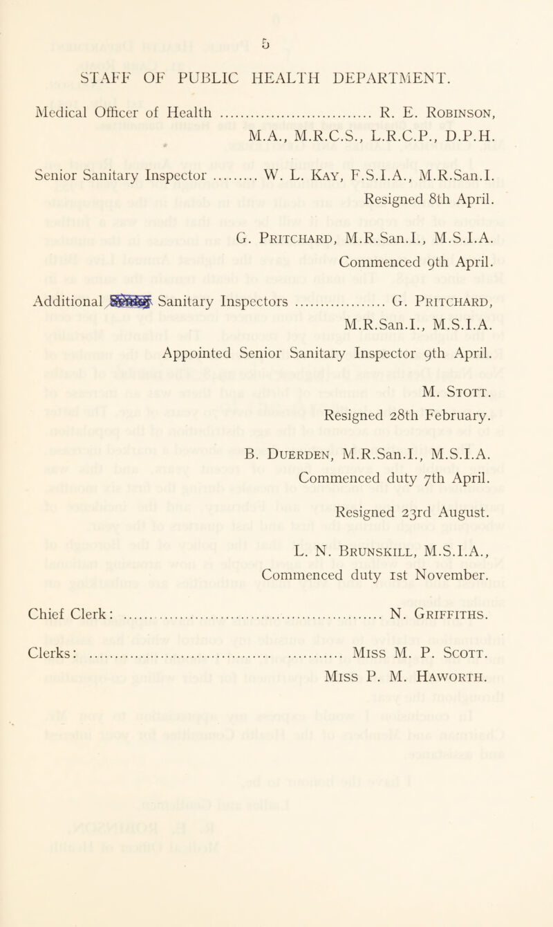 STAFF OF PUBLIC HEALTH DEPARTMENT. Medical Officer of Health . R. E. Robinson, M.A., M.R.C.S., L.R.C.P., D.P.H. Senior Sanitary Inspector . W. L. Kay, F.S.I.A., M.R.San.I. Resigned 8th April. G. Pritchard, M.R.San.I., M.S.I.A. Commenced 9th April. Additional Sanitary Inspectors . G. Pritchard, M.R.San.I., M.S.I.A. Appointed Senior Sanitary Inspector 9th April. M. Stott. Resigned 28th February. B. Duerden, M.R.San.I., M.S.I.A. Commenced duty 7th April. Resigned 23rd August. L. N. Brunskill, M.S.I.A., Commenced duty 1st November. Chief Clerk: . N. Griffiths. Clerks: .... Miss M. P. Scott. Miss P. M. Haworth.