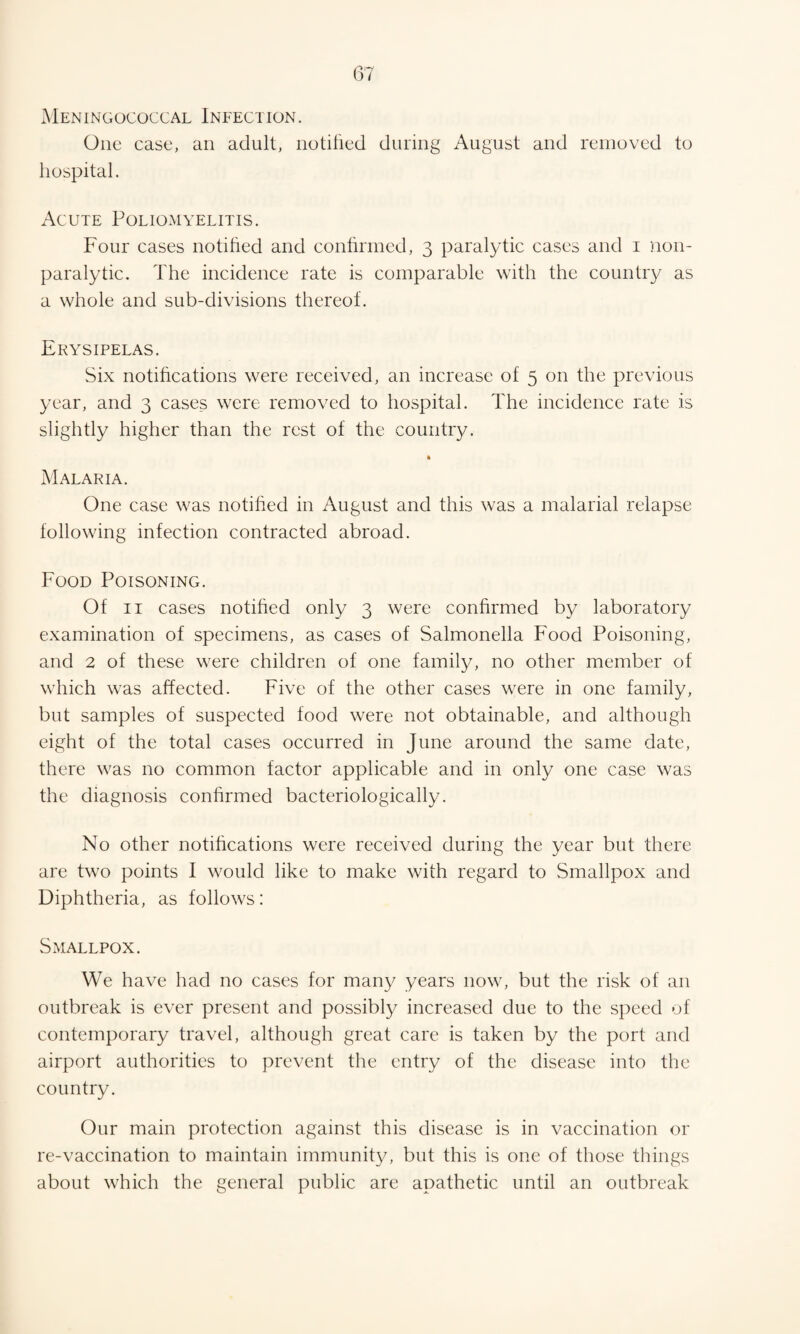 Meningococcal Infection. One case, an adult, notified during August and removed to hospital. Acute Poliomyelitis. Four cases notified and confirmed, 3 paralytic cases and 1 non¬ paralytic. The incidence rate is comparable with the country as a whole and sub-divisions thereof. Erysipelas. Six notifications were received, an increase of 5 on the previous year, and 3 cases were removed to hospital. The incidence rate is slightly higher than the rest of the country. » Malaria. One case was notified in August and this was a malarial relapse following infection contracted abroad. Food Poisoning. Of 11 cases notified only 3 were confirmed by laboratory examination of specimens, as cases of Salmonella Food Poisoning, and 2 of these were children of one family, no other member of which was affected. Five of the other cases were in one family, but samples of suspected food were not obtainable, and although eight of the total cases occurred in June around the same date, there was no common factor applicable and in only one case was the diagnosis confirmed bacteriologically. No other notifications were received during the year but there are two points I would like to make with regard to Smallpox and Diphtheria, as follows: Smallpox. We have had no cases for many years now, but the risk of an outbreak is ever present and possibly increased due to the speed of contemporary travel, although great care is taken by the port and airport authorities to prevent the entry of the disease into the country. Our main protection against this disease is in vaccination or re-vaccination to maintain immunity, but this is one of those things about which the general public are apathetic until an outbreak