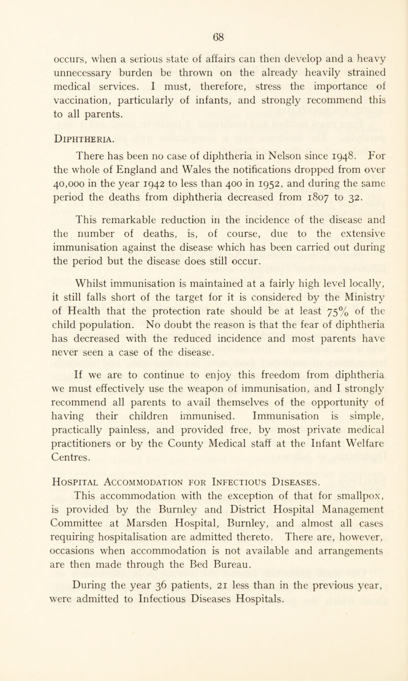 occurs, when a serious state of affairs can then develop and a heavy unnecessary burden be thrown on the already heavily strained medical services. I must, therefore, stress the importance of vaccination, particularly of infants, and strongly recommend this to all parents. Diphtheria. There has been no case of diphtheria in Nelson since 1948. For the whole of England and Wales the notifications dropped from over 40,000 in the year 1942 to less than 400 in 1952. and during the same period the deaths from diphtheria decreased from 1807 to 32. This remarkable reduction in the incidence of the disease and the number of deaths, is, of course, due to the extensive immunisation against the disease which has been carried out during the period but the disease does still occur. Whilst immunisation is maintained at a fairly high level locally, it still falls short of the target for it is considered by the Ministry of Health that the protection rate should be at least 75% of the child population. No doubt the reason is that the fear of diphtheria has decreased with the reduced incidence and most parents have never seen a case of the disease. If we are to continue to enjoy this freedom from diphtheria we must effectively use the weapon of immunisation, and I strongly recommend all parents to avail themselves of the opportunity of having their children immunised. Immunisation is simple, practically painless, and provided free, by most private medical practitioners or by the County Medical staff at the Infant Welfare Centres. Hospital Accommodation for Infectious Diseases. This accommodation with the exception of that for smallpox, is provided by the Burnley and District Hospital Management Committee at Marsden Hospital, Burnley, and almost all cases requiring hospitalisation are admitted thereto. There are, however, occasions when accommodation is not available and arrangements are then made through the Bed Bureau. During the year 36 patients, 21 less than in the previous year, were admitted to Infectious Diseases Hospitals.