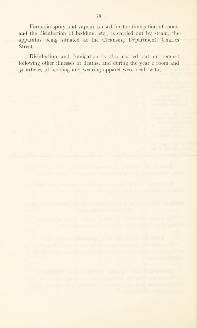 Formalin spray and vapour is used for the fumigation of rooms and the disinfection of bedding, etc., is carried out by steam, the apparatus being situated at the Cleansing Department, Charles Street. Disinfection and fumigation is also carried out on request following other illnesses or deaths, and during the year i room and 54 articles of bedding and wearing apparel were dealt with.