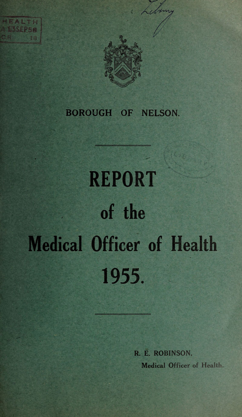 EA LT H BOROUGH OF NELSON. s> •■...'> -• - - , - aF- ^ _=. \' * -A < OS £#; ' ': k- WviL -V REPORT i* *v ^ ...!•. .t. '.c ' .-wr- ■ • •>. -'■ r ' - ;• -*■# .'• of the Medical Officer of Health 1955. R. E. ROBINSON. Medical Officer of Health