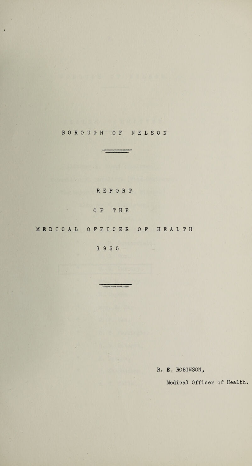 BOROUGH OF NELSON REPORT OF THE MEDICAL OFFICER OF HEALTH 19 5 5 Ro E. ROBINSON,