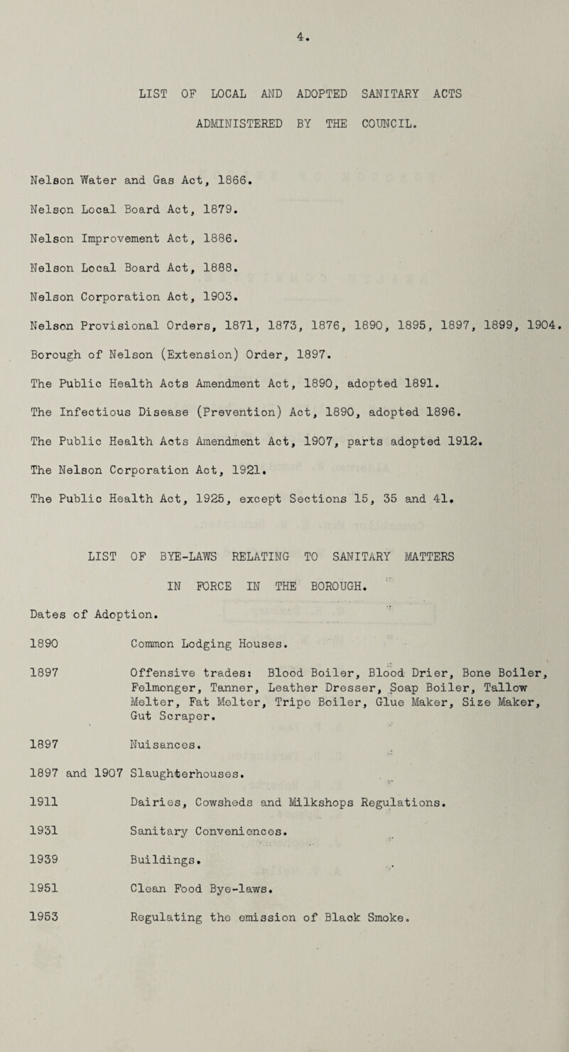 LIST OF LOCAL AND ADOPTED SANITARY ACTS ADMINISTERED BY THE COUNCIL. Nelson Water and Gas Act, 1866, Nelson Local Board Act, 1879. Nelson Improvement Act, 1886. Nelson Local Board Act, 1888. Nelson Corporation Act, 1903. Nelson Provisional Orders, 1871, 1873, 1876, 1890, 1895, 1897, 1899, 1904. Borough of Nelson (Extension) Order, 1897. The Public Health Acts Amendment Act, 1890, adopted 1891. The Infectious Disease (Prevention) Act, 1890, adopted 1896. The Public Health Acts Amendment Act, 1907, parts adopted 1912. The Nelson Corporation Act, 1921. The Public Health Act, 1925, except Sections 15, 35 and 41* LIST OF BYE-LAWS RELATING TO SANITARY MATTERS IN FORCE IN THE BOROUGH. Dates of Adoption. 1890 Common Lodging Houses. 1897 Offensive trades: Blood Boiler, Blood Drier, Bone Boiler, Felmonger, Tanner, Leather Dresser, Soap Boiler, Tallow Melter, Fat Melter, Tripo Boiler, Glue Maker, Size Maker, Gut Scraper. 1897 Nuisances. 1897 and 1907 Slaughterhouses. 1911 Dairies, Cowsheds and Milkshops Regulations. 1931 Sanitary Conveniences. 1939 Buildings. 1951 Clean Food Bye-laws. Regulating the emission of Black Smoke. 1953