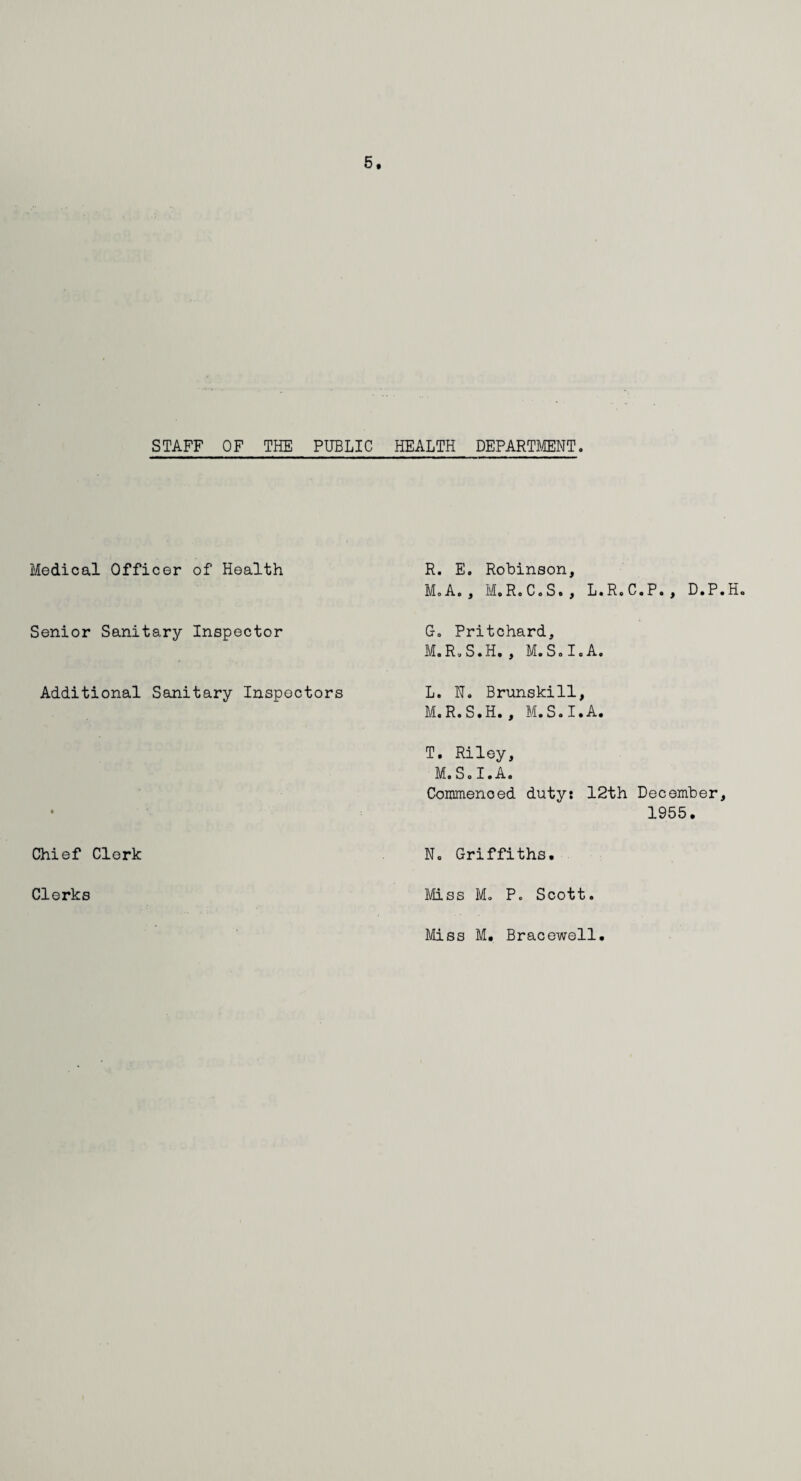 STAFF OF THE PUBLIC HEALTH DEPARTMENT. Medical Officer of Health R. E. Robinson, M.A., M.R.C.S., L.R.C.P., D.P.H Senior Sanitary Inspector Go Pritchard, M.R.S.H., M.Solo A. Additional Sanitary Inspectors L. N. Brunskill, M. R.S.H., M.S.I.A. • T, Riley, M.S.I.A. Commenced duty: 12th December, 1955. Chief Clerk No Griffiths. Clerks Miss Mo P. Scott. Miss M. Bracewell