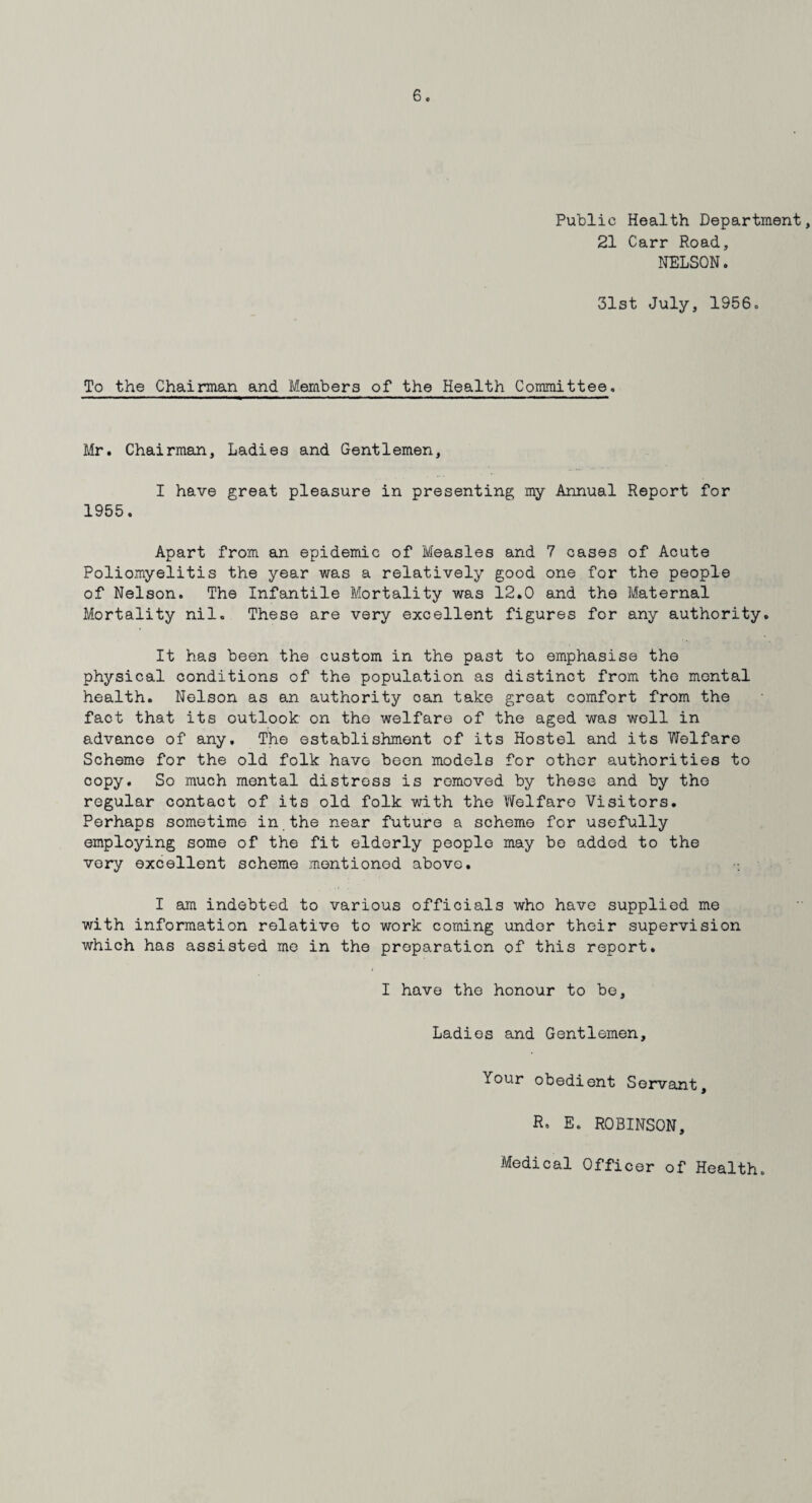 Public Health Department, 21 Carr Road, NELSON. 31st July, 1956o To the Chairman and Members of the Health Committee. Mr. Chairman, Ladies and Gentlemen, I have great pleasure in presenting my Annual Report for 1955. Apart from an epidemic of Measles and 7 cases of Acute Poliomyelitis the year was a relatively good one for the people of Nelson. The Infantile Mortality was 12.0 and the Maternal Mortality nil. These are very excellent figures for any authority. It has been the custom in the past to emphasise the physical conditions of the population as distinct from the montal health. Nelson as an authority can take great comfort from the fact that its outlook on the welfare of the aged was well in advance of any. The establishment of its Hostel and its Welfare Scheme for the old folk have been models for other authorities to copy. So much mental distress is removed by these and by the regular contact of its old folk with the Welfare Visitors. Perhaps sometime in the near future a scheme for usefully employing some of the fit elderly people may be added to the very excellent scheme mentioned above. I am indebted to various officials who have supplied me with information relative to work coming under their supervision which has assisted me in the preparation of this report. I have the honour to be. Ladies and Gentlemen, Your obedient Servant, R. E. ROBINSON,