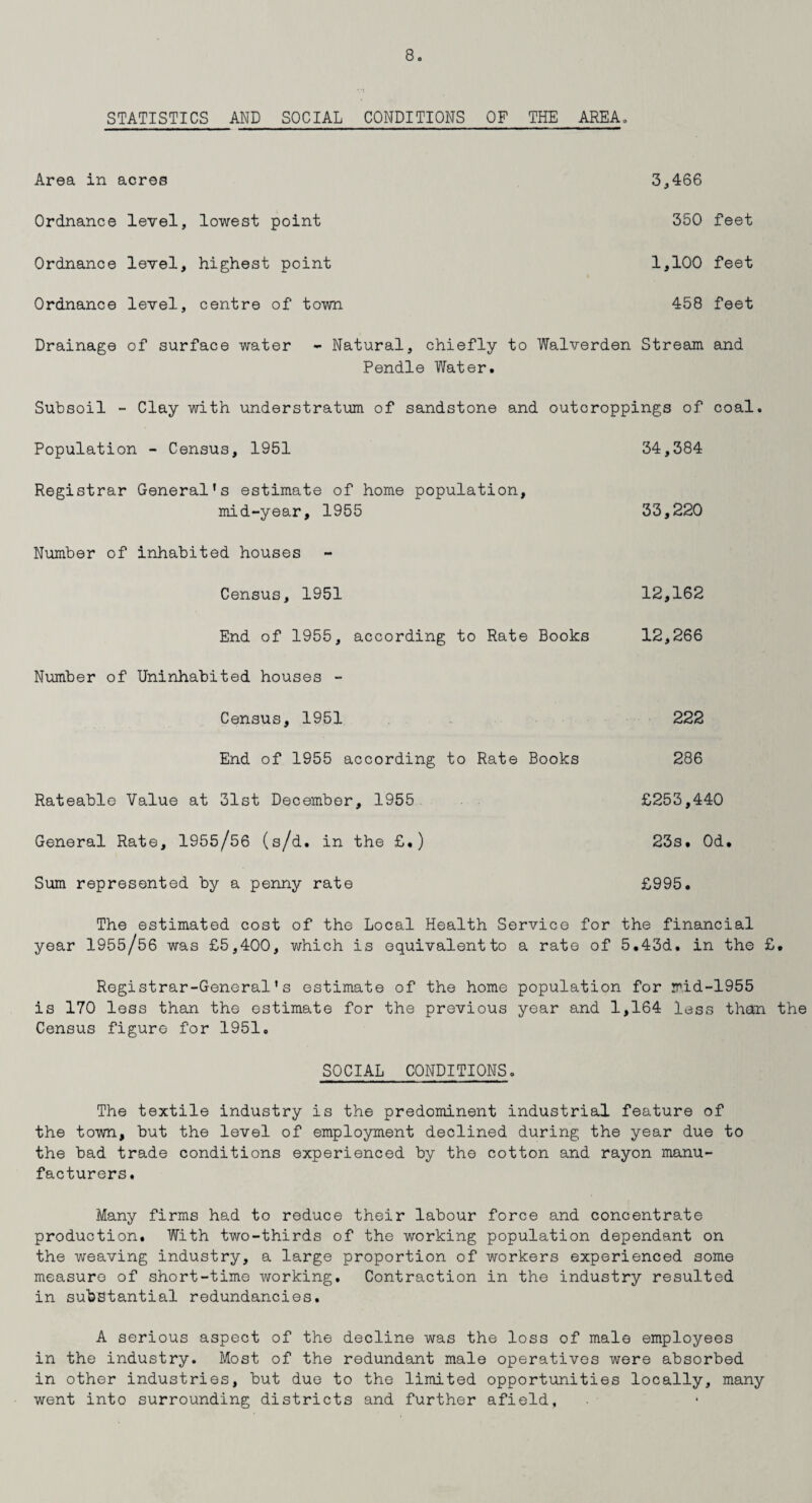 STATISTICS AND SOCIAL CONDITIONS OF THE AREA. Area in acres Ordnance level, lowest point Ordnance level, highest point Ordnance level, centre of town 3,466 350 feet 1,100 feet 458 feet Drainage of surface water - Natural, chiefly to Walverden Stream and Pendle Water. Subsoil - Clay with understratum of sandstone and outcroppings of coal. Population - Census, 1951 Registrar General's estimate of home population, mid-year, 1955 Number of inhabited houses Census, 1951 34,384 33,220 12,162 End of 1955, according to Rate Books 12,266 Number of Uninhabited houses - Census, 1951 222 End of 1955 according to Rate Books 286 Rateable Value at 31st December, 1955 £253,440 General Rate, 1955/56 (s/d. in the £.) 23s. Od. Sum represented by a penny rate £995. The estimated cost of the Local Health Service for the financial year 1955/56 was £5,400, which is equivalent to a rate of 5.43d. in the £. Registrar-General's estimate of the home population for mid-1955 is 170 less than the estimate for the previous year and 1,164 less than the Census figure for 1951. SOCIAL CONDITIONS. The textile industry is the predominent industrial feature of the town, but the level of employment declined during the year due to the bad trade conditions experienced by the cotton and rayon manu¬ facturers. Many firms had to reduce their labour force and concentrate production. With two-thirds of the working population dependant on the weaving industry, a large proportion of workers experienced some measure of short-time working. Contraction in the industry resulted in substantial redundancies. A serious aspect of the decline was the loss of male employees in the industry. Most of the redundant male operatives were absorbed in other industries, but due to the limited opportunities locally, many went into surrounding districts and further afield.