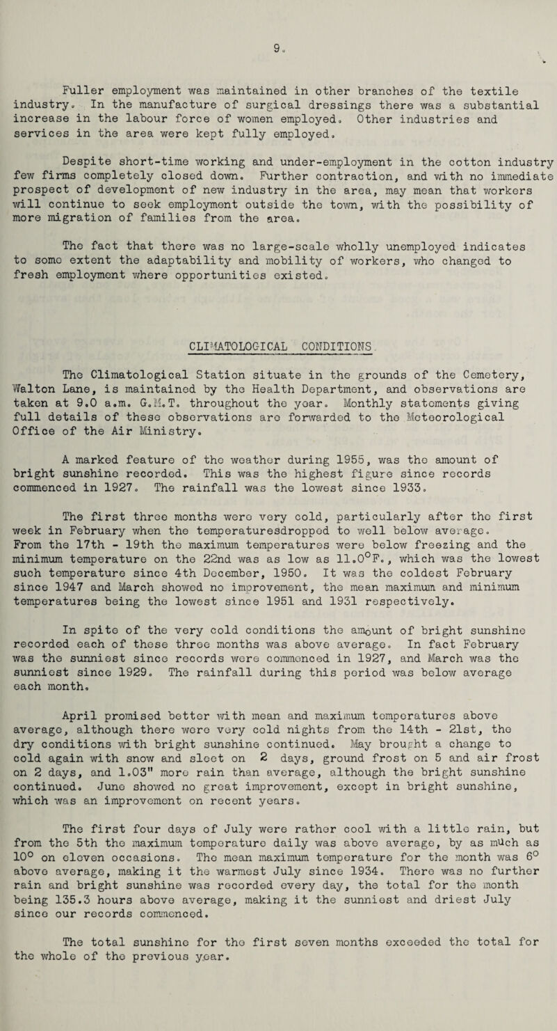 Fuller employment was maintained in other branches of the textile industry. In the manufacture of surgical dressings there was a substantial increase in the labour force of women employedo Other industries and services in the area were kept fully employedo Despite short-time working and under-employment in the cotton industry few firms completely closed down. Further contraction, and with no immediate prospect of development of new industry in the area, may mean that workers will continue to seek employment outside the town, with the possibility of more migration of families from the area. The fact that there was no large-scale wholly unemployed indicates to some extent the adaptability and mobility of workers, who changed to fresh employment where opportunities existed. CLPiATOLOC-ICAL CONDITIONS. The Climatological Station situate in the grounds of the Cemetery, Walton Lane, is maintained by the Health Department, and observations are taken at 9.0 a.m. G.M.T. throughout the year. Monthly statements giving full details of these observations are forwarded to the Meteorological Office of the Air Ministry. A marked feature of tho weather during 1955, was the amount of bright sunshine recorded. This was the highest figure since records commenced in 1927. The rainfall was the lowest since 1933. The first three months were very cold, particularly after tho first week in February when the temperaturesdropped to well below average. From the 17th - 19th the maximum temperatures were below freezing and the minimum temperature on the 22nd was as low as 11.0°F., which was the lowest such temperature since 4th December, 1950. It was the coldest February since 1947 and March showed no improvement, the mean maximum and minimum temperatures being the lowest since 1951 and 1931 respectively. In spite of the very cold conditions the amount of bright sunshine recorded each of these three months was above average. In fact February was the sunniest since records were commenced in 1927, and March was the sunniest since 1929. The rainfall during this period was below average each month. April promised better with mean and maximum temperatures above average, although there were very cold nights from the 14th - 21st, the dry conditions with bright sunshine continued. May brought a change to cold again with snow and sleet on 2 days, ground frost on 5 and air frost on 2 days, and 1.03 more rain than average, although the bright sunshine continued. June showed no great improvement, except in bright sunshine, which was an improvement on recent years. The first four days of July were rather cool with a little rain, but from the 5th tho maximum temperature daily was above average, by as mUch as 10° on eleven occasions. The mean maximum temperature for the month was 6° above average, making it the warmest July since 1934. There was no further rain and bright sunshine was recorded every day, the total for the month being 135.3 hours above average, making it the sunniest and driest July since our records commenced. The total sunshine for tho first seven months exceeded the total for the whole of the previous year.