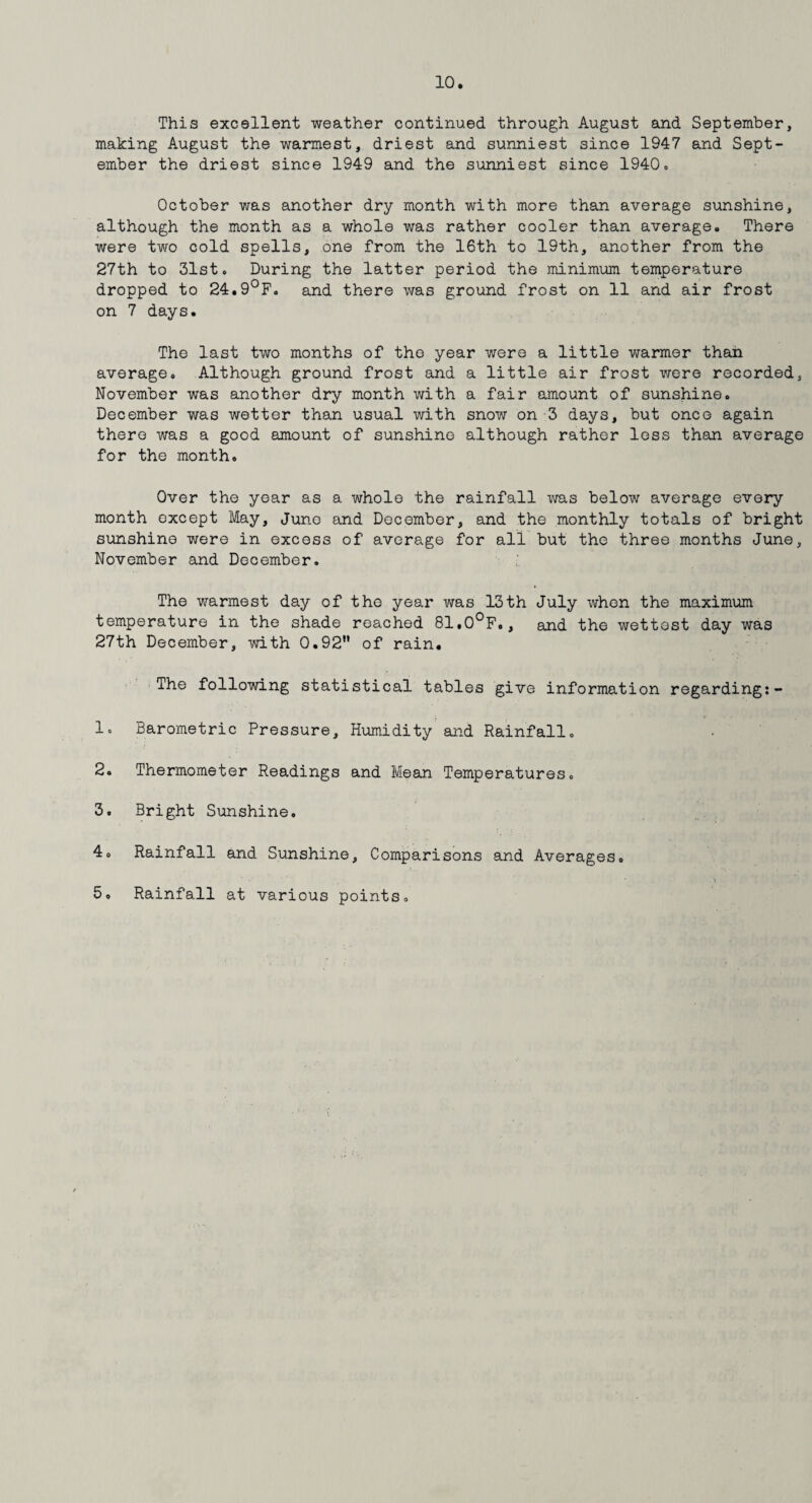 This excellent weather continued through August and September, making August the warmest, driest and sunniest since 1947 and Sept¬ ember the driest since 1949 and the sunniest since 1940« October was another dry month with more than average sunshine, although the month as a whole was rather cooler than average. There were two cold spells, one from the 16th to 19th, another from the 27th to 31st. During the latter period the minimum temperature dropped to 24.9°F. and there was ground frost on 11 and air frost on 7 days. The last two months of the year were a little warmer than average. Although ground frost and a little air frost were recorded, November was another dry month with a fair amount of sunshine. December was wetter than usual with snow on 3 days, but once again there was a good amount of sunshine although rather less than average for the month. Over the year as a whole the rainfall was below average every month oxcept May, June and December, and the monthly totals of bright sunshine were in excess of average for all but the three months June, November and December. The warmest day of the year was 13th July when the maximum temperature in the shade reached 81»0°F., and the wettest day was 27th December, with 0.92” of rain. The following statistical tables give information regarding:- 1. Barometric Pressure, Humidity and Rainfall. 2. Thermometer Readings and Mean Temperatures. 3. Bright Sunshine. 4. Rainfall and Sunshine, Comparisons and Averages. 5. Rainfall at various points.