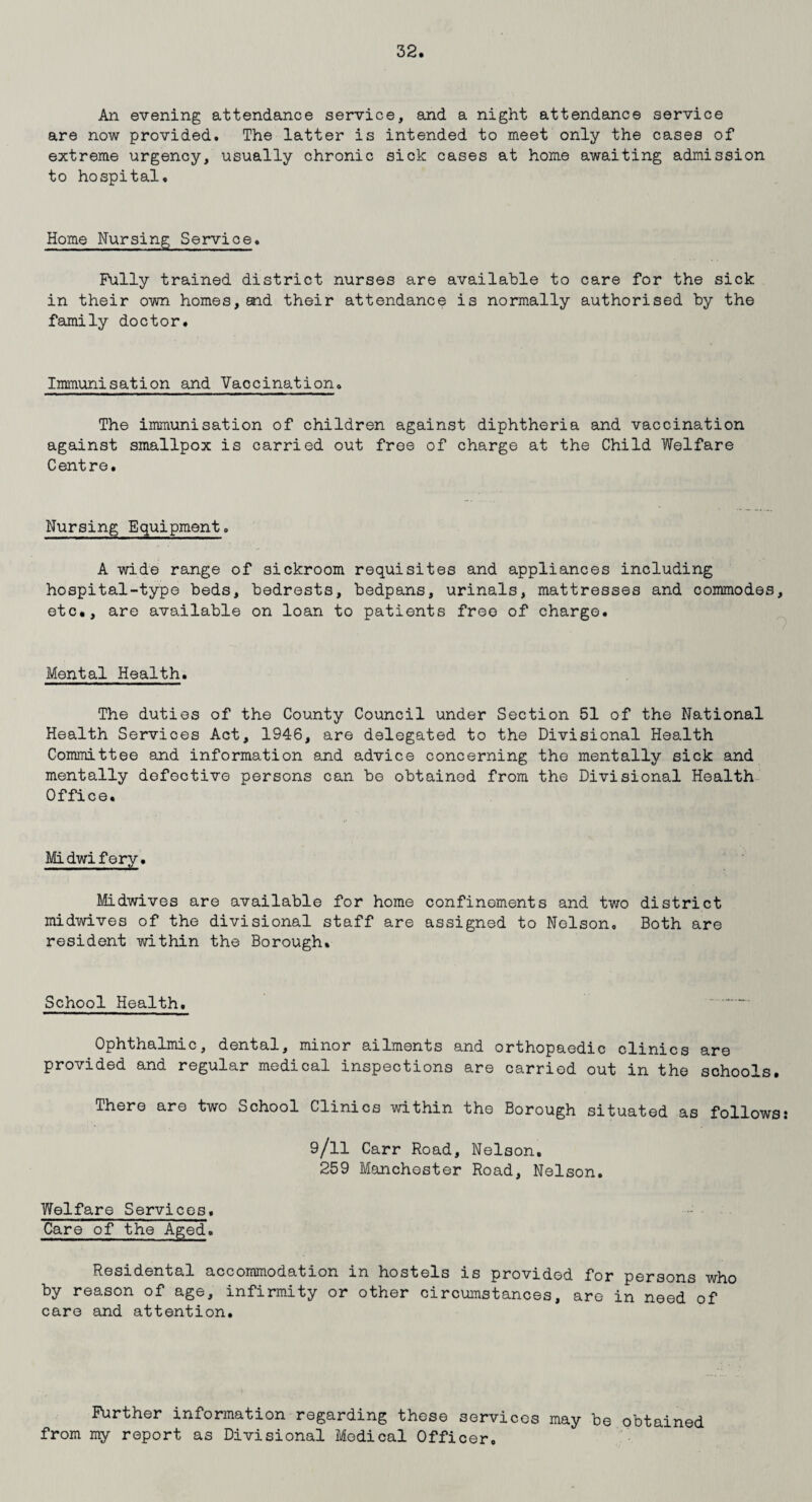 An evening attendance service, and a night attendance service are now provided. The latter is intended to meet only the cases of extreme urgency, usually chronic sick cases at home awaiting admission to hospital. Home Nursing Service. Fully trained district nurses are available to care for the sick in their own homes,end their attendance is normally authorised by the family doctor. Immunisation and Vaccination. The immunisation of children against diphtheria and vaccination against smallpox is carried out free of charge at the Child Welfare Centre. Nursing Equipment. A wide range of sickroom requisites and appliances including hospital-type beds, bedrests, bedpans, urinals, mattresses and commodes, etc., are available on loan to patients free of charge. Mental Health. The duties of the County Council under Section 51 of the National Health Services Act, 1946, are delegated to the Divisional Health Committee and information and advice concerning the mentally sick and mentally defective persons can be obtained from the Divisional Health Office. Midwifery. Midwives are available for home confinements and two district midwives of the divisional staff are assigned to Nelson. Both are resident within the Borough. School Health. Ophthalmic, dental, minor ailments and orthopaedic clinics are provided and regular medical inspections are carried out in the schools. There are two School Clinics within the Borough situated as followss 9/ll Carr Road, Nelson. 259 Manchester Road, Nelson. Welfare Services. Care of the Aged. Residental accommodation in hostels is provided for persons who by reason of age, infirmity or other circumstances, are in need of care and attention. Further information regarding these services may be obtained from my report as Divisional Medical Officer.