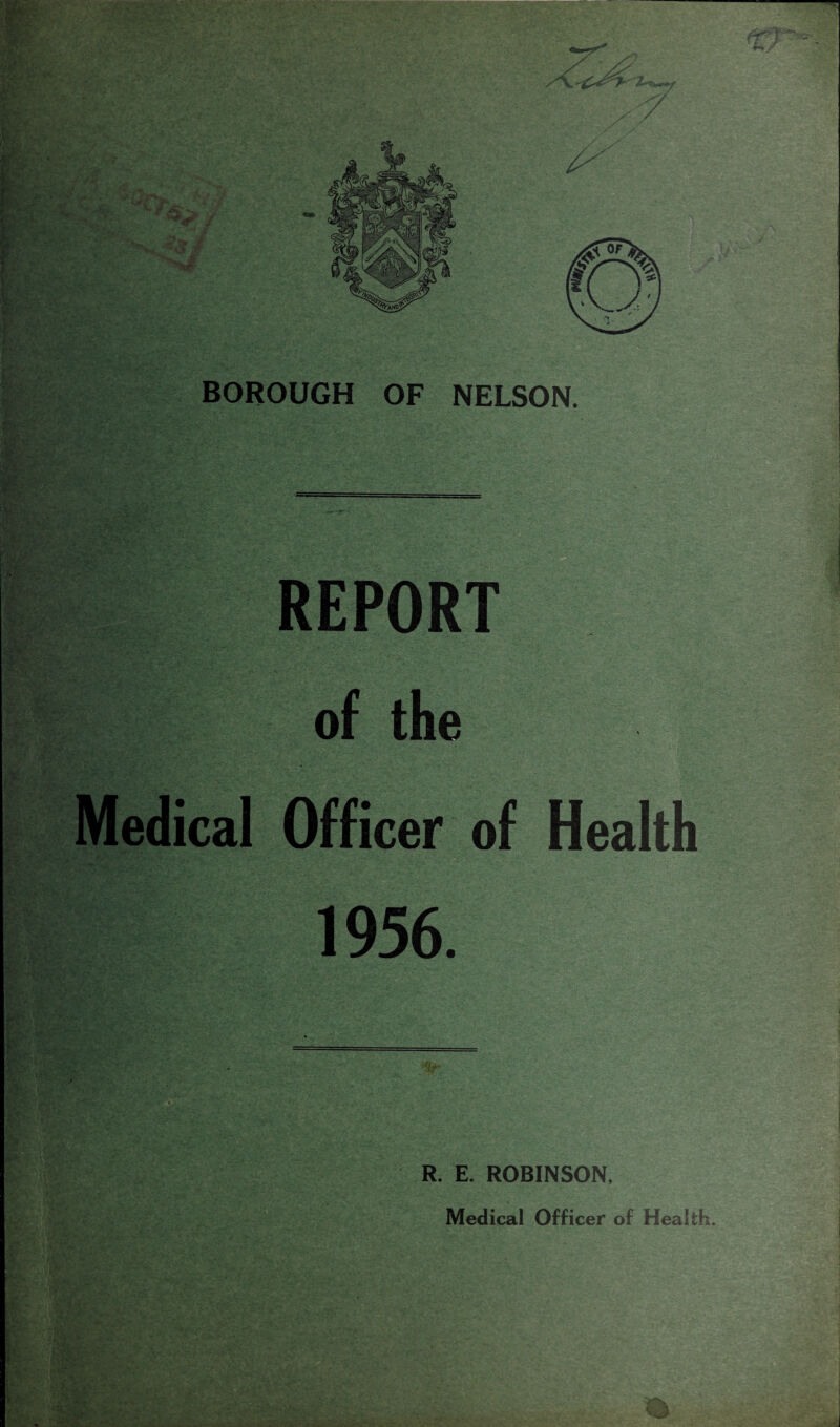 <7 / . ^■ v.v 1 ' V- Hg** ' :.? , . ■ •• ..’;*i*-- - l’-* *- '■Jff L % mm Sv' • ,\. V*:' ~v BOROUGH OF NELSON. M tw »<> *, . - • v'7. ' 'V , ;y'*J ■ 5i*yoj ■ ■ w- ,/*:■. vj ■ -i. . ■ 4j* ;£|*j jfta-r 1e*fcp Cg*} £i- =-, ■ to**4: ‘ •>• ' p» a;, * «. X >> REPORT of the Medical Officer of Health 1956. R. E. ROBINSON, Medical Officer of Health