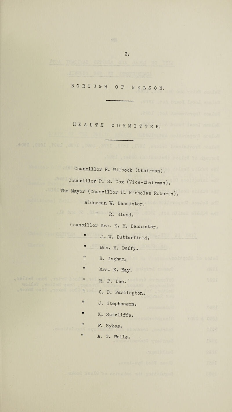 BOROUGH OF NELSON. health committee. Councillor R. Wilcock (Chairman). Councillor P. S. Cox (Vice-Chairman). The Mayor (Councillor H. Nicholas Roberts). Alderman W. Bannister.  R. Bland. Councillor Mrs. E. M. Bannister.  W. Butterfield.  Mrs. M. Duffy.  H. Ingham. ” Mrs. E. Kay.  R. P. Lee.  C. B. Parkington. Jo Stephenson.  K. Sutcliffe.  Sykes.  A. T. Wells.