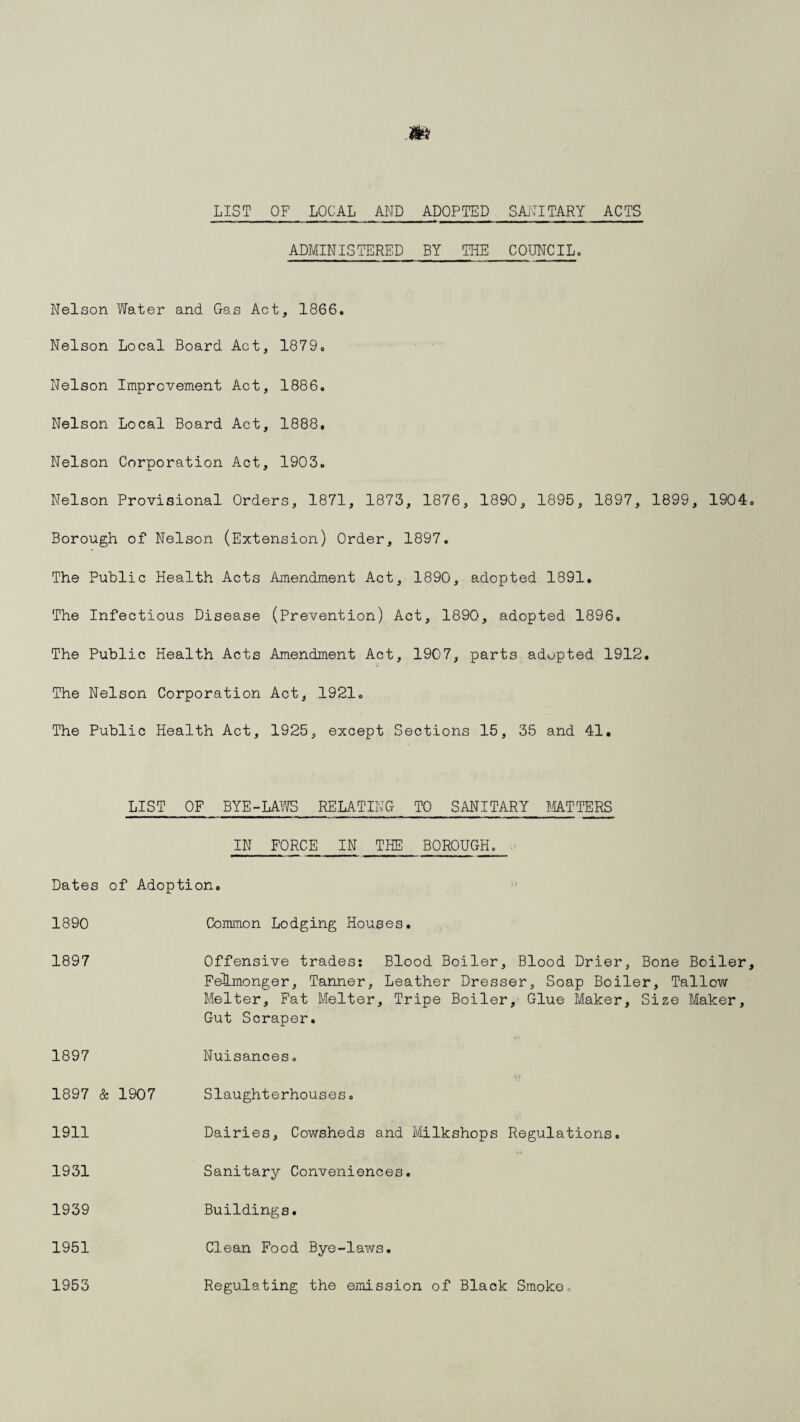 LIST OF LOCAL AND ADOPTED SANITARY ACTS ADMINISTERED BY THE COUNCIL. Nelson Water and Gas Act, 1866. Nelson Local Board Act, 1879. Nelson Improvement Act, 1886. Nelson Local Board Act, 1888. Nelson Corporation Act, 1903. Nelson Provisional Orders, 1871, 1873, 1876, 1890, 1895, 1897, 1899, 1904 Borough of Nelson (Extension) Order, 1897. The Public Health Acts Amendment Act, 1890, adopted 1891. The Infectious Disease (Prevention) Act, 1890, adopted 1896. The Public Health Acts Amendment Act, 1907, parts adopted 1912. The Nelson Corporation Act, 1921. The Public Health Act, 1925, except Sections 15, 35 and 41. LIST OF BYE-LAWS RELATING TO SANITARY MATTERS IN FORCE IN THE BOROUGH. Dates of Adoption, 1890 Common Lodging Houses. 1897 Offensive trades: Blood Boiler, Blood Drier, Bone Boiler FelLmonger, Tanner, Leather Dresser, Soap Boiler, Tallow Melter, Fat Melter, Tripe Boiler, Glue Maker, Size Maker, Gut Scraper. 1897 Nuisances. 1897 & 1907 Slaughterhouses. 1911 Dairies, Cowsheds and Milkshops Regulations. 1931 Sanitary Conveniences. 1939 Buildings. 1951 Clean Food Bye-laws. 1953 Regulating the emission of Black Smoke.