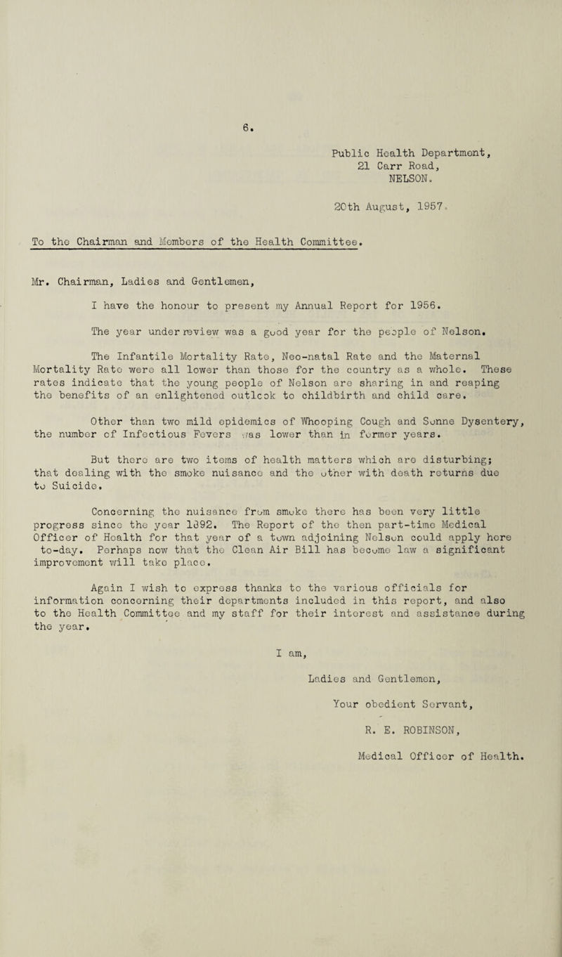 Public Health Department, 21 Carr Road, NELSONo 20th August, 1957. To the Chairman and Members of the Health Committee. Mr. Chairman, Ladies and Gentlemen, I have the honour to present my Annual Report for 1956. The year under review was a guod year for the people of Nelson, The Infantile Mortality Rate, Neo-natal Rate and the Maternal Mortality Rate were all lower than those for the country as a whole. These rates indicate that the young people of Nelson are sharing in and reaping the benefits of an enlightened outlook to childbirth and child care. Other than two mild epidemics of Whooping Cough and Sonne Dysentery, the number of Infectious Fevers -./as lower than in former years. But there are two items of health matters which are disturbing; that dealing with the smoke nuisance and the other with death returns due to Suicide. Concerning the nuisance from smoke there has been very little progress since the year 1392. The Report of the then part-time Medical Officer of Health for that year of a tuwn adjoining Nelson could apply here to-day. Perhaps now that the Clean Air Bill has become law a significant improvement will take place. Again I wish to express thanks to the various officials for information concerning their departments included in this report, and also to the Health Committee and my staff for their interest and assistance during the year. I am, Ladies and Gentlemen, Your obedient Servant, R. E. ROBINSON,