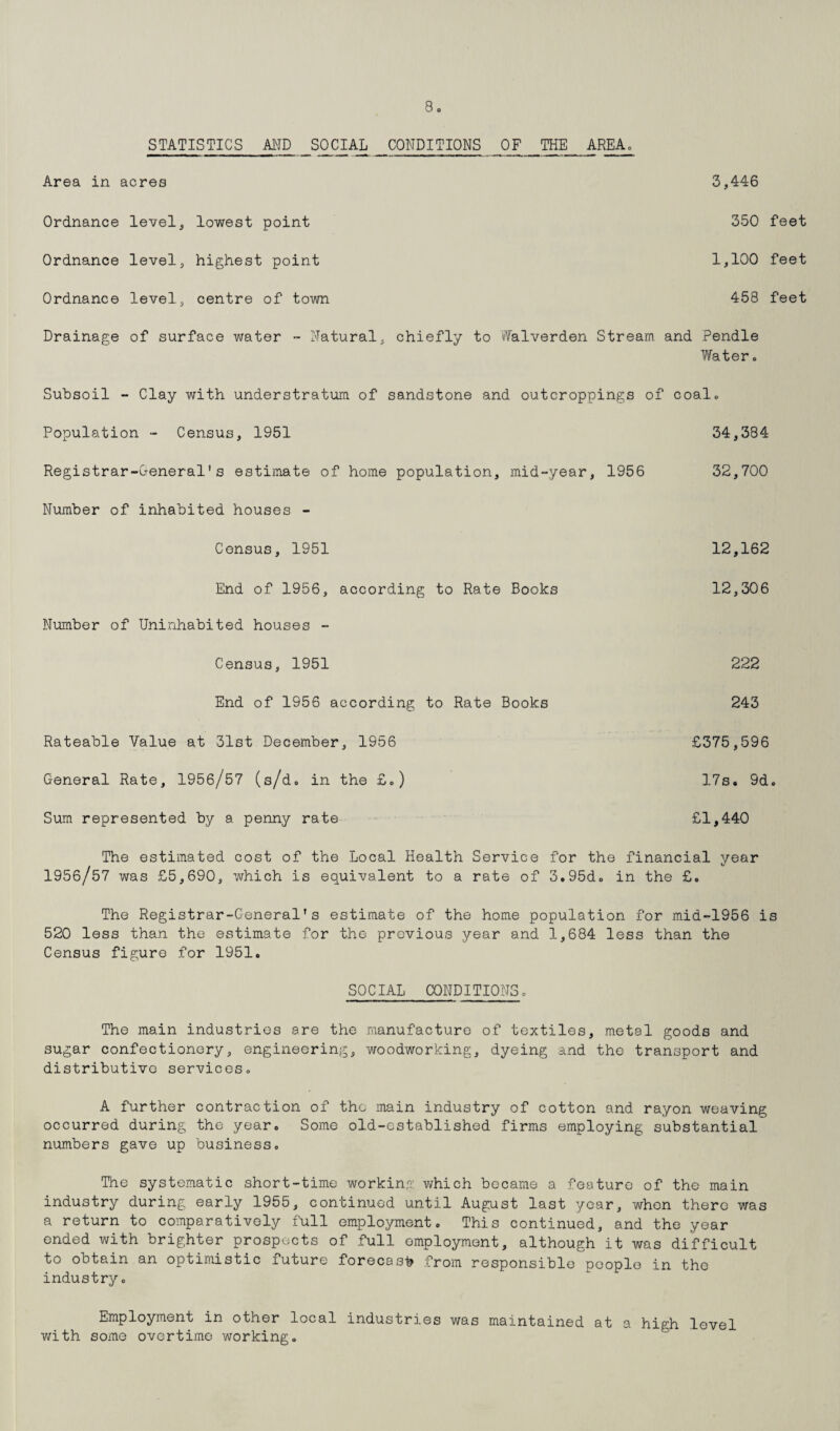 STATISTICS AND SOCIAL CONDITIONS OF THE AREA. Area in acres 3,446 Ordnance level, lowest point Ordnance level, highest point Ordnance level, centre of town 350 feet 1,100 feet 458 feet Drainage of surface water - Natural, chiefly to Walverden Stream and Pendle Water . Subsoil - Clay with understratum of sandstone and outcroppings of coal. Population - Census, 1951 34,384 Registrar-General's estimate of home population, mid-year, 1956 32,700 Number of inhabited houses - Census, 1951 12,162 End of 1956, according to Rate Books 12,306 Number of Uninhabited houses - Census, 1951 222 End of 1956 according to Rate Books 243 Rateable Value at 31st December, 19b6 General Rate, 1956/57 (s/d. in the £.) Sum represented by a penny rate £375,596 17s. 9d. £1,440 The estimated cost of the Local Health Service for the financial year 1956/57 was £5,690, which is equivalent to a rate of 3.95d. in the £. The Registrar-General's estimate of the home population for mid-1956 is 520 less than the estimate for the previous year and 1,684 less than the Census figure for 1951. SOCIAL CONDITIONS. The main industries are the manufacture of textiles, metal goods and sugar confectionery, engineering, woodworking, dyeing and the transport and distributive services. A further contraction of the main industry of cotton and rayon weaving occurred during the year. Some old-established firms employing substantial numbers gave up business. The systematic short-time working which became a feature of the main industry during early 1955, continued until August last year, whon there was a return to comparatively full employment. This continued, and the year ended with brighter prospects of full employment, although it was difficult to obtain an optimistic future forecast from responsible people in the industry. Employment in other local industries was maintained at a high level with some overtime working.