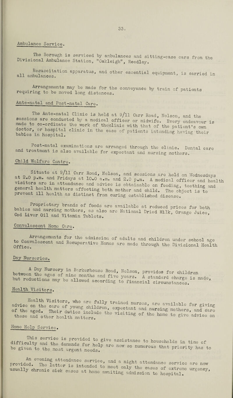 Ambulance Service® . The Borough is serviced by ambulances and sitting-case cars from the Divisional Ambulance Station, Oakleigh, Reedley. Resuscitation apparatus, and other essential equipment, is carried in all ambulances® Xil Arrangements may be made for the conveyance by train of patients requiring to be moved long distances® Ante-natal and Post-natal Care. The Ante-natal Clinic is held at 9/ll Carr Road, Nelson, and the sessions are conducted by a medical officer or midwife® Every endeavour is made to co-ordinate the work of theiclinic with that of the patient's own doctor, or hospital clinic in the case of patients intending having their babies m hospital. & 6 Post-natal examinations are arranged through the clinic. Dental care and treatment is also available for expectant and nursing mothers® Child Welfare Centre. . q SltuatG at 9/n Carr Road, Nelson, and sessions are held on Wednesdays at 2.0 p.m. and Fridays at 10.0 a.m. and 2.0 p.m, A medical officer and health visitors are in attendance and advice is obtainable on feeding, teething and general health matters affecting both mother and child. The object is to prevent ill health as distinct from curing established disease. , Proprietary brands of foods are available at reduced prices for both c les and nursing mothers, as also are National Dried Milk, Orange Juice Cod Liver Oil and Vitamin Tablets. Convalescent Home Care. Arrangements for the admission of adults and children to Convaiescent and Recuperative Homos are made through the under school age Divisional Health Day Nurseries® A Day Nursery in Barkerhouse Road, Nelson, provides for children hb:r :Lcu0r^fh:“Lrndths and/iv° duz reductions may bo allowed according to financial circumstances. Health Visitors. these and other health matters. S or the home to give advice on Home Help Service. SG3~vicc is provided to give assistance to households in time nf ~ 50 — «*' priori ty^has^to An evening attendance service and a nin-Vi-f n + provided uu- • - a •, J ana a niSilt attendance service are now