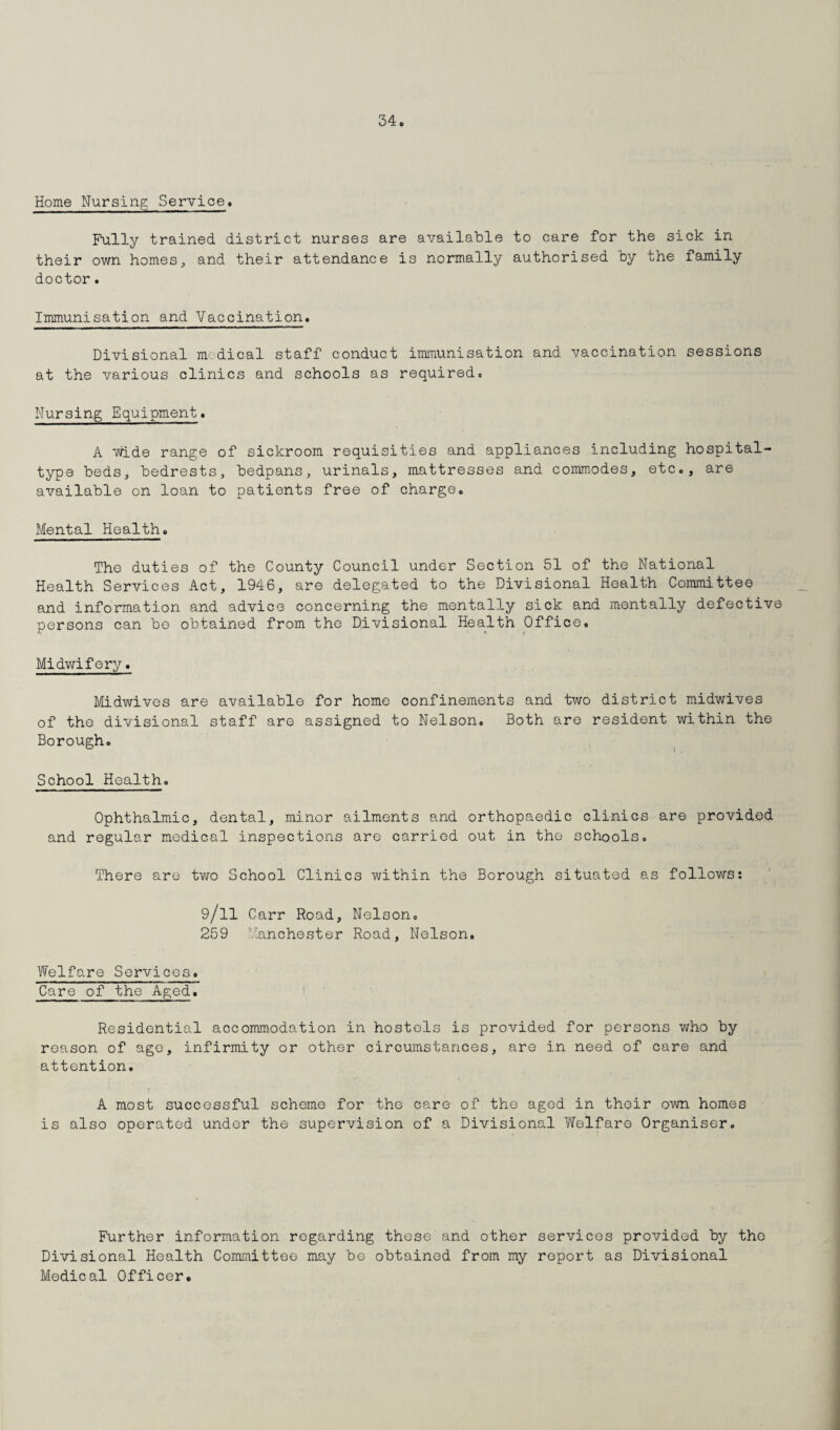 Home Nursing Service. Fully trained district nurses are available to care for the sick in their own homes, and their attendance is normally authorised by the family doctor. Immunisation and Vaccination. Divisional medical staff conduct immunisation and vaccination sessions at the various clinics and schools as required. Nursing Equipment. A wide range of sickroom requisities and appliances including hospital- type beds, bedrests, bedpans, urinals, mattresses and commodes, etc., are available on loan to patients free of charge. Mental Health. The duties of the County Council under Section 51 of the National Health Services Act, 1946, are delegated to the Divisional Health Committee and information and advice concerning the mentally sick and mentally defective persons can be obtained from the Divisional Health Office. Midwifery. Midwives are available for home confinements and two district midwives of the divisional staff are assigned to Nelson. Both are resident within the Borough. School Health. Ophthalmic, dental, minor ailments and orthopaedic clinics are provided and regular medical inspections are carried out in the schools. There are two School Clinics within the Borough situated as follows: 9/ll Carr Road, Nel son. 259 Manchester Road, Nelson. Welfare Services. Care of the Aged. Residential accommodation in hostels is provided for persons who by reason of age, infirmity or other circumstances, are in need of care and attention. A most successful scheme for the care of the aged in their own homes is also operated under the supervision of a Divisional Welfare Organiser. Further information regarding these and other services provided by the Divisional Health Committee may bo obtained from my report as Divisional Medical Officer.