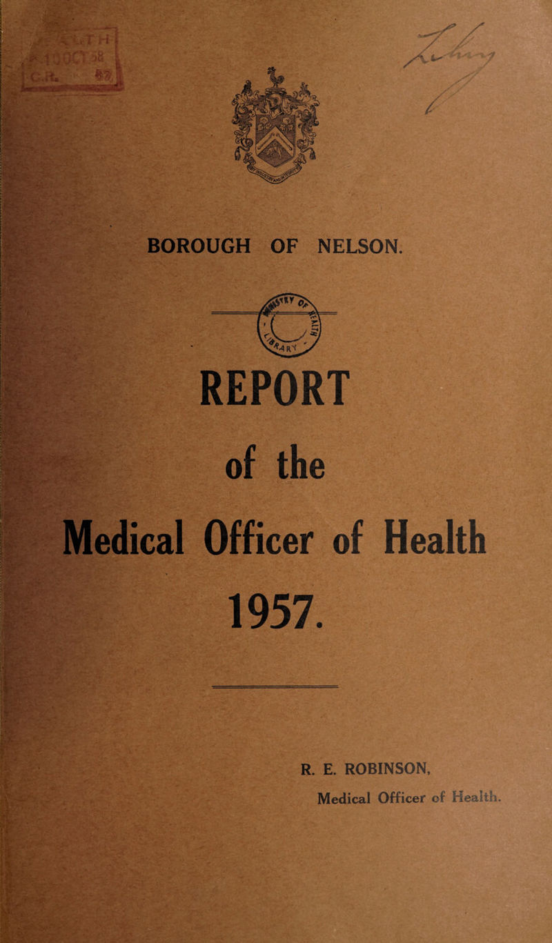 .**. :cwr h >1100 56 * m C.it. ■ '*.-^** Sr . vi e»*. :V. , >.£'* ' TM?\* '• . * .. • .^ Z4- BOROUGH OF NELSON. REPORT of the Medical Officer of Health 1957. R. E. ROBINSON, Medical Officer of health