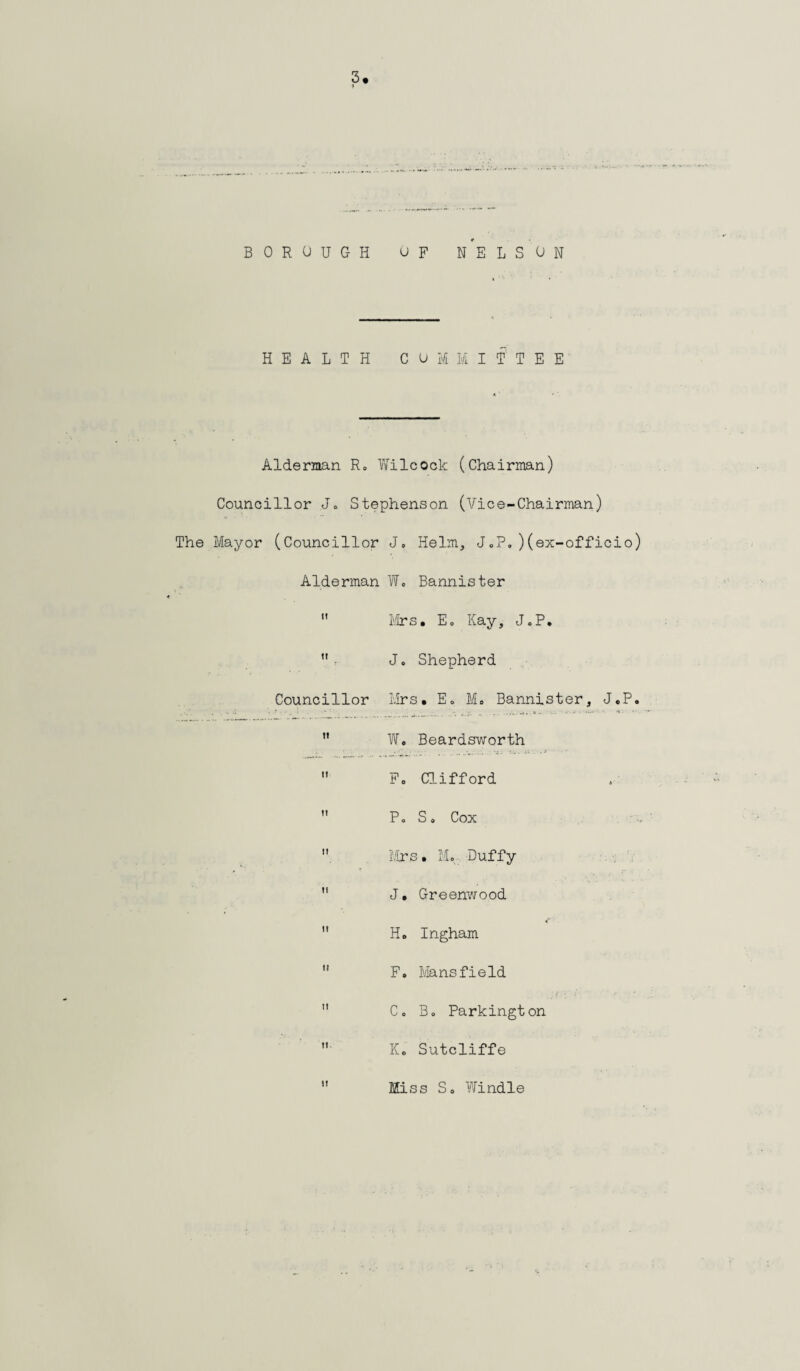 HEALTH COMMITTEE Alderman R» Wilcock (Chairman) Councillor Jo Stephenson (Vice-Chairman) The Mayor (Councillor J, Helm, J„P.)(ex-officio) Alderman W. Bannister  Mrs. Eo Kay, JoP. • Jo Shepherd Councillor Mrs. Eo Mo Bannister, J.P. n Wo Beardsworth  Fo Clifford  Po So Cox  Mrs . Mo: Duffy  J. Greenwood  H. Ingham  F. Mansfield  Co Bo Parkington  K. Sutcliffe it Miss So Windle