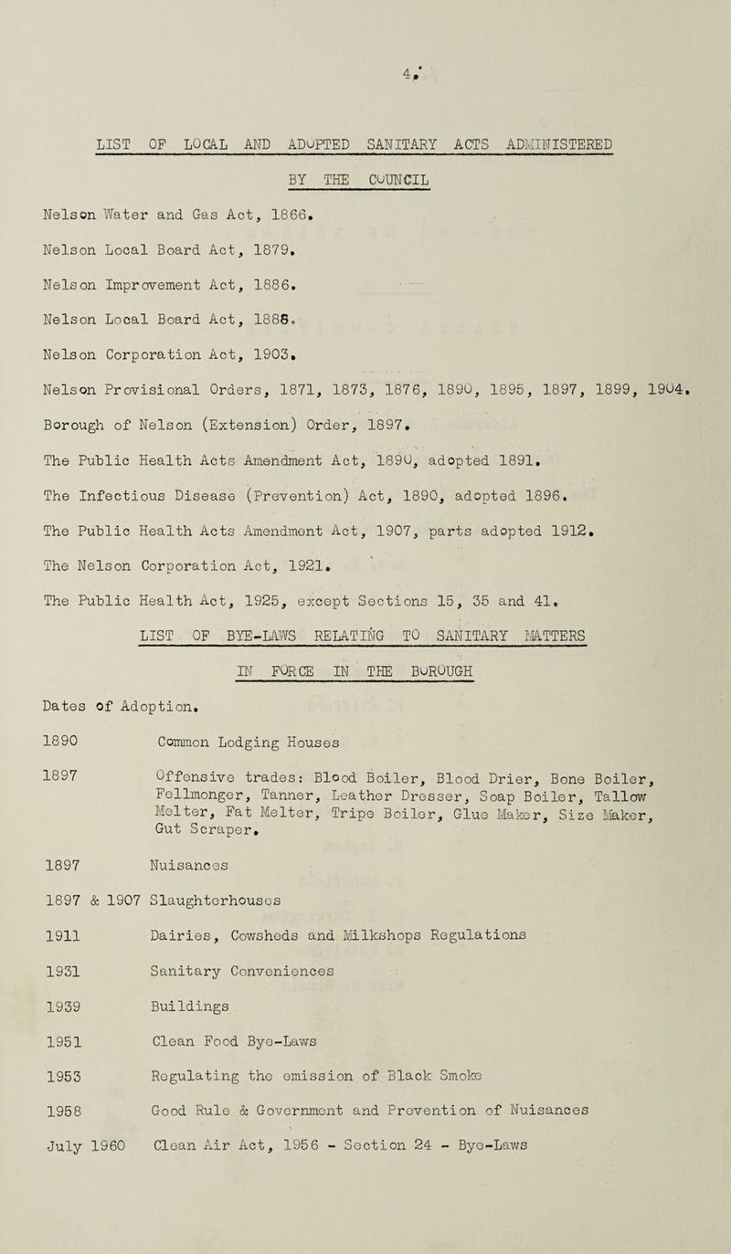 4/ LIST OF LOCAL AND ADUPTED SANITARY ACTS ADMINISTERED BY THE COUNCIL Nelson Water and Gas Act, 1866. Nelson Local Board Act, 1879, Nelson Improvement Act, 1886. Nelson Local Board Act, 1888* Nelson Corporation Act, 1903. Nelson Provisional Orders, 1871, 1873, 1876, 1890, 1895, 1897, 1899, 1904. Borough of Nelson (Extension) Order, 1897. The Public Health Acts Amendment Act, 1890, adopted 1891. The Infectious Disease (Prevention) Act, 1890, adopted 1896. The Public Health Acts Amendment Act, 1907, parts adopted 1912. The Nelson Corporation Act, 1921. The Public Health Act, 1925, except Sections 15, 35 and 41. LIST OF BYE-LAWS RELATING TO SANITARY MATTERS IN FORCE IN THE BuROUGH Dates of Adoption. 1890 Common Lodging Houses 1897 Offensive trades: Blood Boiler, Blood Drier, Bone Boiler, Fellmonger, Tanner, Leather Dresser, Soap Boiler, Tallow Melter, Pat Melter, Tripe Boiler, Glue Maker, Size Maker, Gut Scraper, 1897 1897 & 1907 1911 1931 1939 1951 1953 1958 July 1960 Nuisances Slaughterhouses Dairies, Cowsheds and Milkshops Regulations Sanitary Conveniences Buildings Clean Food Bye-Laws Regulating the emission of Black Smoke Good Rule & Government and Prevention of Nuisances Clean Air Act, 1956 - Section 24 - Byo-Laws
