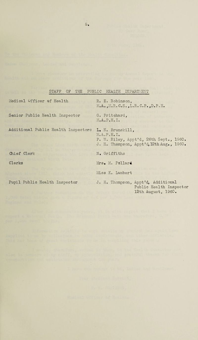 STAFF OF THE PUBLIC HEALTH DEPARTMENT Medical Officer of Health R. Eo Robinson, M.Ao ,1'l.R. C.So ,L.R. CoP. ,D.P© H. Senior Public Health Inspector G© Pritchard, MoA©F©Ho I© Additional Public Health Inspectors L. N© Brunskill, MoA©P©H.I. P© FT© Riley, Apptfd, 26th Sept., I960. J© H© Thompson, Appt ’ d, 12th Aug., 1960, Chief Clerk N. Griffiths Clerks Mrs* M© Pollard Miss K© Lambert Pupil Public Health Inspector J© H, Thompson, Appt’d, Additional Public Health Inspector 12th August, 1960.