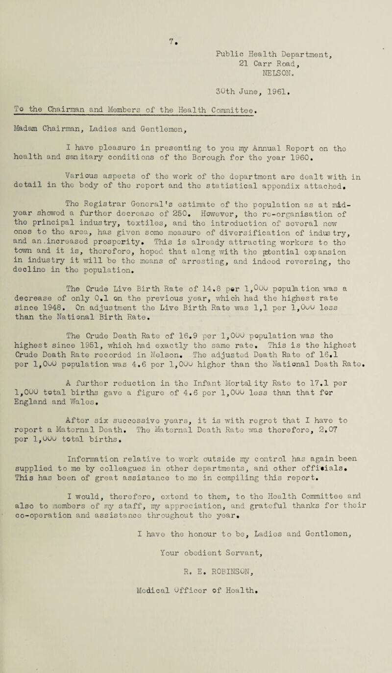 Public Health Department, 21 Carr Road, NELSON. 30th June, 1961. To the Chairman and Members of the Health Committee. Madam Chairman, Ladies and Gentlemen, I have pleasure in presenting to you my Annual Report on the health and sanitary conditions of the Borough for the year 1960. Various aspects of the work of the department are dealt with in detail in the body of the report and the statistical appendix attached. The Registrar General’s estimate of the population as at mid¬ year showed a further decrease of 250. However, the rc-organisation of the principal industry, textiles, and the introduction of several new ones to tho area, has given some measure of diversification of industry, and an increased prosperity. This is already attracting workers to the town and it is, therefore, hoped that along with the potential expansion in industry it will be tho means of arresting, and indeed reversing, the decline in the population. The Crude Live Birth Rate of 14.8 per 1,000 population was a decrease of only 0.1 on the previous year, which had the highest rate since 1948. On adjustment the Live Birth Rate was 1,1 per l,0uu less than the National Birth Rate. The Crude Death Rate of 16.9 per 1,000 population was the highest since 1951, which had exactly the same rate. This is the highest Crude Death Rate recorded in Nelson. The adjusted Death Rate of 16.1 per l,0o0 population was 4,6 per 1,000 higher than the National Death Rato. A further reduction in the Infant Mortality Rate to 17.1 per 1,000 total births gave a figure of 4.6 per 1,000 less than that for England and Wales. After six successive years, it is with regret that I have to report a Maternal Death, The Maternal Death Rate was therefore, 2,07 per 1,000 total births. Information relative to work outside my control has again been supplied to me by colleagues in other departments, and other officials. This has been of great assistance to me in compiling this report. I would, therefore, extend to them, to the Health Committee and also to members of my staff, my appreciation, and grateful thanks for their co-operation and assistance throughout tho year. I have the honour to be, Ladies and Gentlemen, Your obedient Servant, R. E. ROBINSON,