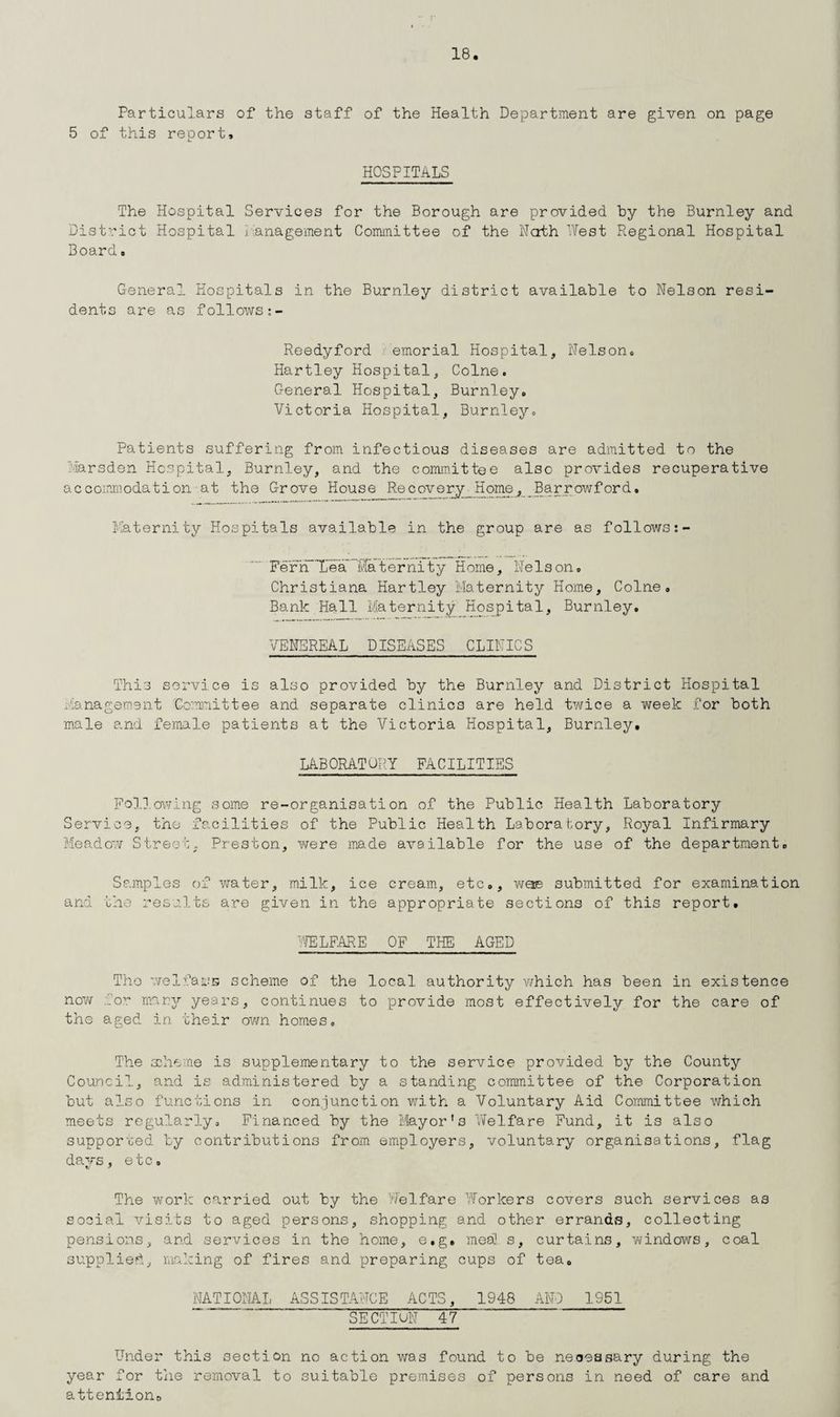 Particulars of the staff of the Health Department are given on page 5 of this report. HOSPITALS The Hospital Services for the Borough are provided hy the Burnley and District Hospital management Committee of the Nath West Regional Hospital Board» General Hospitals in the Burnley district available to Nelson resi¬ dents are as follows Reedyford emorial Hospital, Nelson. Hartley Hospital, Colne. General Hospital, Burnley. Victoria Hospital, Burnley. Patients suffering from infectious diseases are admitted to the Marsden Hospital, Burnley, and the committee also provides recuperative accommodation-at the Grove House Recovery_Home, Barrowford, Maternity Hospitals available in the group are as follows FeFrTTea ’Maternity Home, Nelson. Christiana Hartley Maternity Home, Colne. Bank Hall Maternity Hospital, Burnley. VENEREAL DISEASES CLINICS This service is also provided by the Burnley and District Hospital Management Committee and separate clinics are held twice a week for both male and female patients at the Victoria Hospital, Burnley. LABORATORY FACILITIES Following some re-organisation of the Public Health Laboratory Service, the facilities of the Public Health Laboratory, Royal Infirmary Meadow Street. Preston, were made available for the use of the department. Samples of water, milk, ice cream, etc., woe submitted for examination and the results are given in the appropriate sections of this report. WELFARE OF THE AGED Tho we1fars scheme of the local authority which has been in existence now for many years, continues to provide most effectively for the care of the aged in their own homes. The aaheme is supplementary to the service provided by the County Council, and is administered by a standing committee of the Corporation but also functions in conjunction with a Voluntary Aid Committee v/hich meets regularly. Financed by the Mayor’s Welfare Fund, it is also supported by contributions from employers, voluntary organisations, flag days, etc. The work carried out by the Welfare Workers covers such services as social visits to aged persons, shopping and other errands, collecting pensions, and services in the home, e.g. mesO s, curtains, windows, coal supplied, making of fires and preparing cups of tea. NATIONAL ASSISTANCE ACTS, 1948 AND 1951 SECTIUN 47 Under this section no action was found to be necessary during the year for the removal to suitable premises of persons in need of care and atteniion0