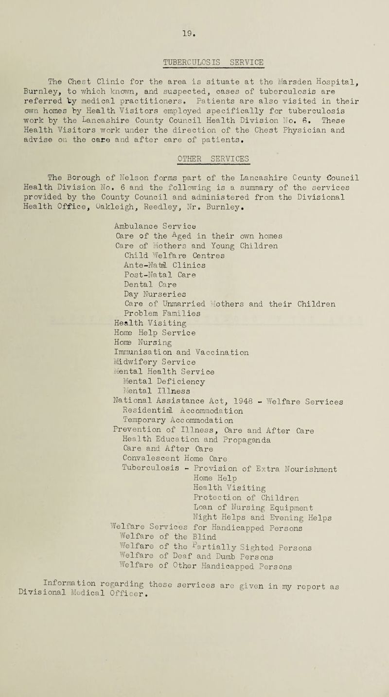 TUBERCULOSIS SERVICE The Chest Clinic for the area is situate at the Marsden Hospital, Burnley, to which known, and suspected, cases of tuberculosis are referred by medical practitioners. Patients are also visited in their own homes by Health Visitors employed specifically for tuberculosis work by the Lancashire County Council Health Division Mo. 6. These Health Visitors work under the direction of the Chest Physician and advise on the care and after care of patients. OTHER SERVICES The Borough of Nelson forms part of the Lancashire County Council Health Division No. 6 and the following is a summary of the services provided by the County Council and administered from the Divisional Health Office, Oakleigh, Reedley, Nr. Burnley, Ambulance Service Care of the Aged in. their own homes Care of Mothers and Young Children Child Welfare Centres Ante-Natal Clinics Post-Natal Care Dental Care Day Nurseries Care of Unmarried Mothers and their Children Problem Families Health Visiting Home Help Service Home Nursing Immunisation and Vaccination Midwifery Service mental Health Service Mental Deficiency Mental Illness National Assistance Act, 1948 - Welfare Services Residential Accommodation Temporary Accommodation Prevention of Illness, Care and After Care Health Education and Propaganda Care and After Care Convalescent Home Care Tuberculosis - Provision of Extra Nourishment Home Help Health Visiting Protection of Children Loan of Nursing Equipment Night Helps and Evening Helps Welfare Services for Handicapped Persons Welfare of the Blind Welfare of the Martially Sighted Persons Welfare of Deaf and Dumb Persons Welfare of Other Handicapped Persons Information regarding these services are given in my report as Divisional Medical Officer.