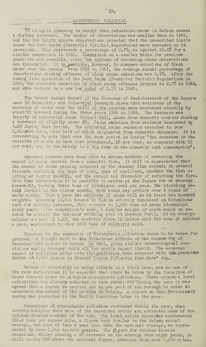 .ATMOSPHERIC POLLUTION. Tt is again pleasing to record that, industrial* smoke in Nelson showed a further decrease, The number of observations-was-- smaller than in 1959, and the 144 thirty minute observations revealed that the prescribed limits under the Dari: Smoke (Permitted Periods) ..Regulations were exceeded on 14 occasions. This represents a^percentqge of 9.?%, as against 18.6% for a similar comparison in 1959. Comparison on a.similar basis for previous years are not possible, since the sys.te.ms of recording-smoke observations are dissimilar, It ^...possible, however, to .compare emissions of black srtioke' over the years. From 1952 to 1957,. the average annual percentage. of observations showing offences of black smoke emissions- was 4.7%. After the coming Into operation of the DarkSmpke- .(Permitted Periods) Regulations', ,i'n 1958, the rocorded emissions of blapk, smoke offences dropped to 2.7% in 1959, and were reduced to'a new low point of 2,1% in I960. The latest Annual Report of the. Directorof Fuel*Research of the Depart¬ ment of Scientific and Industrial Research,shows that estimates of the emission of smoke over the whole of t the * country --have-decreased steadily by about “’ll percent during the three years ,195.5 to ,1958, The decrease was r largely in industrial smoke (almost 24/'?)., .smoke .from domestic sources showing a decrease of slightly under 4%* Smqkq .emission, ..fr-om railways' decreased by 7dbring that period. The estimated,, ;smoke emis-si-on amounted to over 2,OOUjjtOuO tons, over, half of which originated, from domee-tl'c chimneys. It is interesting to note that over thetsame, period, in London the decrease in the emission of smoke is much more pronounced,,„ 25. per cent, as compared with 11 per cent, and is due mainly to big, drop, in the--domest ic coal comsumpti on • Research workers jhave been able to devise .methods of assessing the amount ;of smoke emitted from a domestic fire. It will be appreciated that the amount of smoke passing unburned up the chimney flue depends oh several factors-, including the .type of coal, type of appliance., whether' the fire is idling -or curing quickly, and the amount and frequency of refueling the fire. From this information', it is possible to arriye.at the figure for an average household, burning three tons of bituminous., coal. per year. The ' Startling re¬ sult is*-that in the winter months, each hou^e ..may-produce over a pound of smoke a ;day„ Over a year the emission_of.smoke will be ^at‘least two hundred weights.. Assuming 12,0ou houses in Nelson entirely dependent on bituminous coal for heating purposes, this amounts to l.,20u tons-of-smoke -discharged every year. (For comparison’s sake,’ a similar weight of earth would be re¬ moved tea provide the out-door swimming pool at. Marsden Park). At an average sulphur -eo: bent of 1.5/C, the domestic fires, in. Nelson emit 540 tons cf sulphur a year, equivalent to over 1500 tons of sulphuric acid. — k * •• * ' The-ccst to the community of’atmospheric, pollution--tends to be taken for granted.- A thought back to the disastrous effects. ,of the London' rFog of December 1952 serves to remind us that, given.sipiila r meteorological con- 9 « r ^ ^ ditions again, history could all too easily repeat itself. The economic aspect of pollution pales into insignificance,when, compared with th!ds-premature deaths of- 4,000 people in Greater*London following four ,days’ fog. Nelson is classified as being situate in a .Blqck Area, -and as one of 324 such authorities it is expected that steps be taken by the formation of Smoke Control Areas to mitigate atmospheric pollution. Three adjacei t local authorities had alreadjr embarked on such plans,'Arid'cturing the year it uvas agreed that a survey be carried, out in one part of the borough in order io ascertain the--extent of the problem in Nelson. A report on this'preliminary survey was presented to the Health Committee later in the year. Recordings of .atmospheric pollution continued during the year, when monthly analyses were made of the deposited matter and estimates made of the sulphur dioxide content of the air. The total solids deposited represented 151.5 tons per square mile, a figufe very similar to the Nelson annual average, but some 50 tons a year less than the national average, as repre¬ sented by over l,0uu deposit guages. The figure for sulphur dioxide emissions, whilst showing a 3% decrease on the average over eight years, is still nearly 28% above tho national figure, obtained from ever 1,100 sites.
