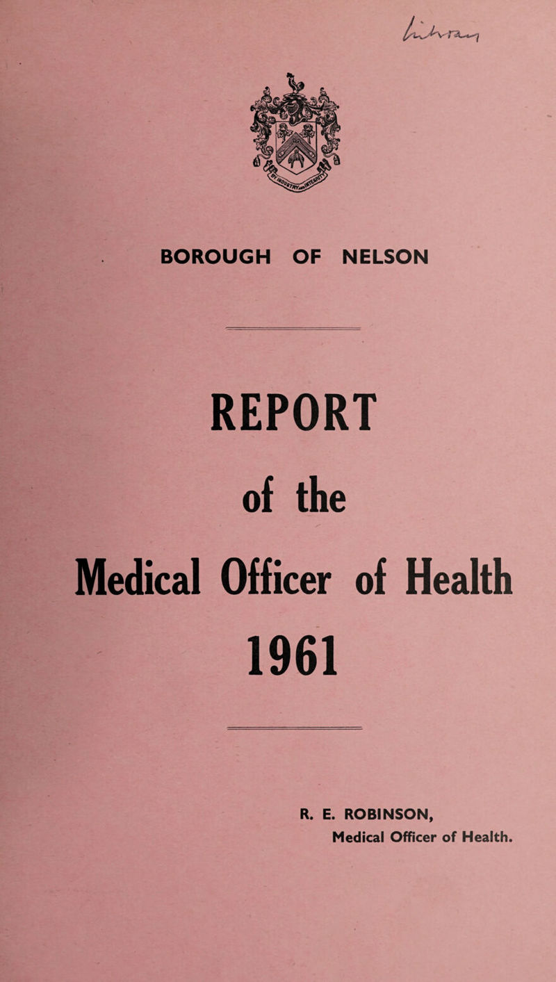 n__—j BOROUGH OF NELSON REPORT of the Medical Officer of Health 1961 R. E. ROBINSON, Medical Officer of Health.