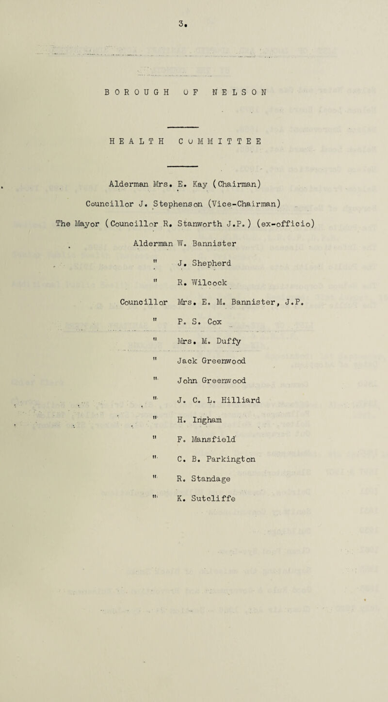 BOROUGH OF NELSON HEALTH COMMITTEE Alderman Mrs* E. Kay (Chairman) Councillor J. Stephenson (Vice-Chairman) The Mayor (Councillor R. Stanworth J.P. ) (ex-officio) Alderman W. Bannister  J. Shepherd  R. Wilcock Councillor Mrs, E. M, Bannister, J.P.  P. S. Cox  Mrs. M. Duffy 11 Jack Greenwood . r  John Greenwood  J. C. L. Hilliard *. «  H. Ingham 11 F. Mansfield C. B. Parkington u R. Standage K. Sutcliffe
