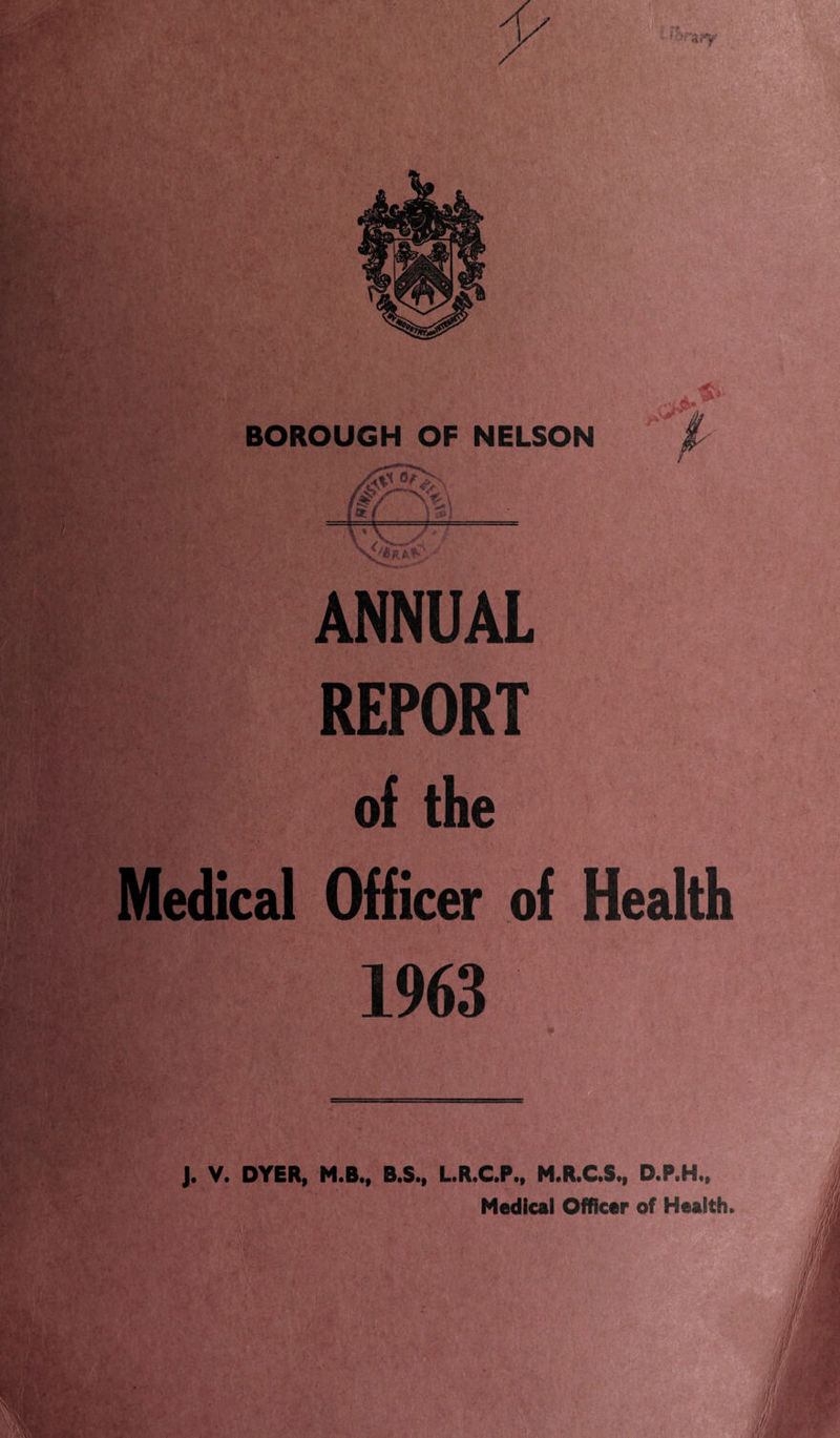 BOROUGH OF NELSON * p 1 ' v(—< ANNUAL REPORT of the Medical Officer of Health 1963 J. V. DYER, M.B., B.S., L.R.C.P., M.R.C.S., D.P.H., Medical Officer of Health.