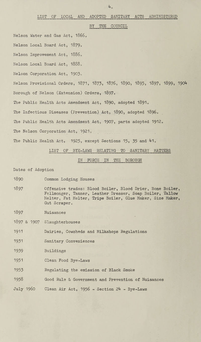 40 LIST OF LOCAL AND ADOPTED SANITARY ACTS ADMINISTERED BY THE COUNCIL Nelson Water and Gas Act, 18660 Nelson Local Board Act, 1879® Nelson Improvement Act, 18860 Nelson Local Board Act, 18880 Nelson Corporation Act, 1903* Nelson Provisional Orders, 18?1, 1873* 1876, 1890, 1895? 1897? 1899? 1904 Borough of Nelson (Extension) Orders, 1897® The Public Health Acts Amendment Act, 1890, adopted I89I0 The Infectious Diseases (Prevention) Act, 1890, adopted 18960 The Public Health Acts Amendment Act, 1907, parts adopted 1912® The Nelson Corporation Act, 19210 The Public Health Act, 1923? except Sections 15, 35 and 4l® LIST OF BYE-LAWS RELATING TO SANITARY MATTERS IN FORCE IN THE BOROUGH Dates of Adoption 1890 Common Lodging Houses 1897 Offensive trades: Blood Boiler, Blood Drier, Bone Boiler, Fellmonger, Tanner, Leather Dresser, Soap Boiler, Tallow Melter, Fat Melter, Tripe Boiler, Glue Maker, Size Maker, Gut Scraper® 1897 Nuisances 1897 & 1907 Slaughterhouses 1911 Dairies, Cowsheds and Milkshops Regulations 1931 Sanitary Conveniences 1939 Buildings 1951 Clean Food Bye-Laws I953 Regulating the emission of Black Smoke 1958 July i960 Good Rule & Government and Prevention of Nuisances Clean Air Act, 1956 - Section 2b - Bye-Laws