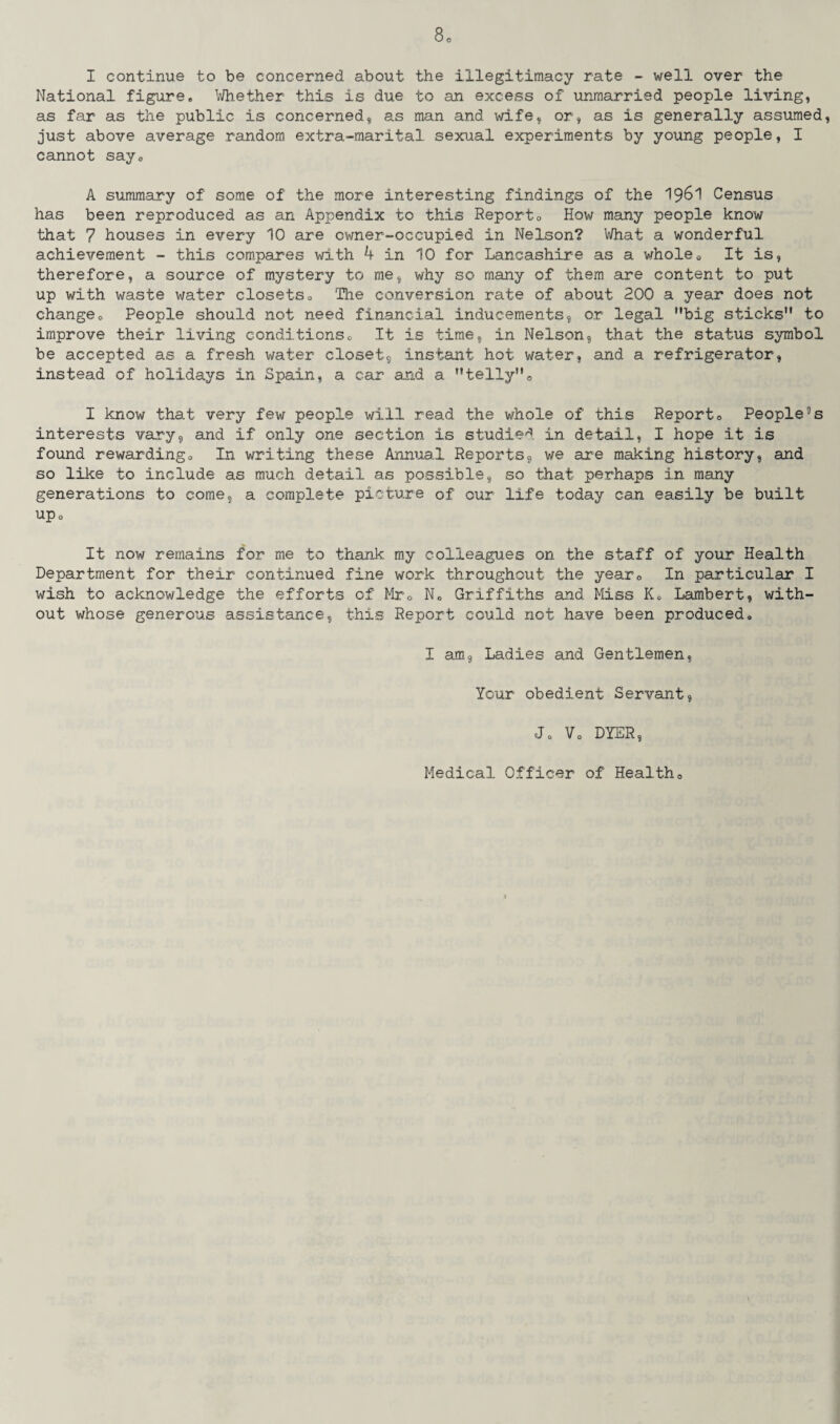 I continue to be concerned about the illegitimacy rate - well over the National figure* Whether this is due to an excess of unmarried people living, as far as the public is concerned, as man and wife, or, as is generally assumed, just above average random extra-marital sexual experiments by young people, I cannot say® A summary of some of the more interesting findings of the 1961 Census has been reproduced as an Appendix to this Report0 How many people know that 7 houses in every 10 are owner-occupied in Nelson? What a wonderful achievement - this compares with 4 in 10 for Lancashire as a whole0 It is, therefore, a source of mystery to me, why so many of them are content to put up with waste water closets® The conversion rate of about 200 a year does not changeo People should not need financial inducements, or legal big sticks to improve their living conditions0 It is time, in Nelson, that the status symbol be accepted as a fresh water closet, instant hot water, and a refrigerator, instead of holidays in Spain, a car and a telly0 I know that very few people will read the whole of this Report® People3s interests vary, and if only one section is studied in detail, I hope it is found rewarding® In writing these Annual Reports, we are making history, and so like to include as much detail as possible, so that perhaps in many generations to come, a complete picture of our life today can easily be built up® It now remains for me to thank my colleagues on the staff of your Health Department for their continued fine work throughout the year® In particular I wish to acknowledge the efforts of Mr® N® Griffiths and Miss K. Lambert, with¬ out whose generous assistance, this Report could not have been produced® I am. Ladies and Gentlemen, Your obedient Servant, J0 V® DYER, Medical Officer of Health®