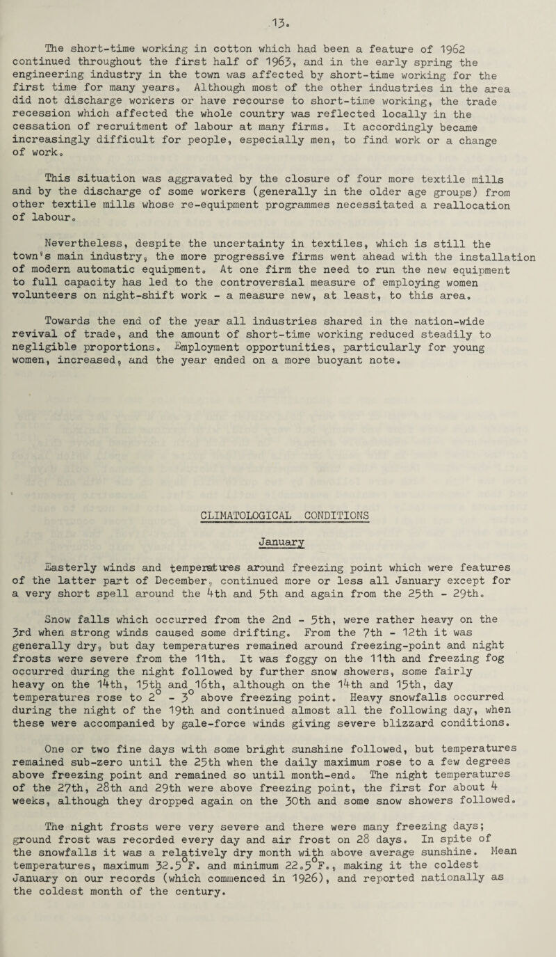 The short-time working in cotton which had been a feature of 1962 continued throughout the first half of 1963* and in the early spring the engineering industry in the town was affected by short-time working for the first time for many years0 Although most of the other industries in the area did not discharge workers or have recourse to short-time working, the trade recession which affected the whole country was reflected locally in the cessation of recruitment of labour at many firms0 It accordingly became increasingly difficult for people, especially men, to find work or a change of worko This situation was aggravated by the closure of four more textile mills and by the discharge of some workers (generally in the older age groups) from other textile mills whose re-equipment programmes necessitated a reallocation of labouro Nevertheless, despite the uncertainty in textiles, which is still the town’s main industry, the more progressive firms went ahead with the installation of modern automatic equipment, At one firm the need to run the new equipment to full capacity has led to the controversial measure of employing women volunteers on night-shift work - a measure new, at least, to this area. Towards the end of the year all industries shared in the nation-wide revival of trade, and the amount of short-time working reduced steadily to negligible proportions, -Employment opportunities, particularly for young women, increased, and the year ended on a more buoyant note. CLIMATOLOGICAL CONDITIONS January Easterly winds and temperatures around freezing point which were features of the latter part of December, continued more or less all January except for a very short spell around the 4th and 5th and again from the 25th - 29th, Snow falls which occurred from the 2nd - 5th, were rather heavy on the 3rd when strong winds caused some drifting. From the 7th - 12th it was generally dry, but day temperatures remained around freezing-point and night frosts were severe from the 11th, It was foggy on the 11th and freezing fog occurred during the night followed by further snow showers, some fairly heavy on the 14th, 15th and 16th, although on the l4th and 15th, day temperatures rose to 2 - 3 above freezing point. Heavy snowfalls occurred during the night of the 19th and continued almost all the following day, when these were accompanied by gale-force winds giving severe blizzard conditions. One or two fine days with some bright sunshine followed, but temperatures remained sub-zero until the 25th when the daily maximum rose to a few degrees above freezing point and remained so until month-end. The night temperatures of the 27th, 28th and 29th were above freezing point, the first for about 4 weeks, although they dropped again on the 30th and some snow showers followed. The night frosts were very severe and there were many freezing days; ground frost was recorded every day and air frost on 28 days. In spite of the snowfalls it was a relatively dry month with above average sunshine. Mean temperatures, maximum 32.5 F. and minimum 22,5 F,, making it the coldest January on our records (which commenced in 1926), and reported nationally as the coldest month of the century.