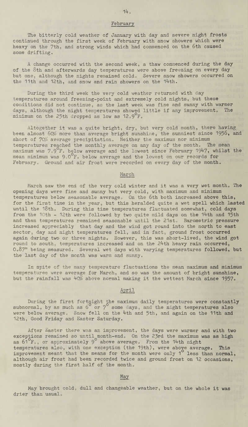 February The bitterly cold weather of January with day and severe night frosts continued through the first week of February with snow showers which were heavy on the 7th, and strong winds which had commenced on the 6th caused some drifting, A change occurred with the second week, a thaw commenced during the day of the 8th and afterwards day temperatures were above freezing on every day but one, although the nights remained coldo Severe snow showers occurred on the 11th and 12th, and snow and rain showers on the 14th. During the third week the very cold weather returned with day temperatures around freezing-point and extremely cold nights, but these conditions did not continue, as the last week was fine and sunny with warmer days, although the night temperatures showed little if any improvement, The minimum on the 2.5th dropped as low as 12,9 F, Altogether it was a quite bright, dry, but very cold month, there having been almost GQF/o more than average bright sunshine, the sunniest since 1956, and short of 7CF/0 average precipitation 0 Neither the maximum nor minimum temperatures reached the monthly average on any day of the month. The mean maximum was 7°9 F, below average and the lowest since February 19^7* whilst the mean minimum was 9^0 F, below average and the lowest on our records for February, Ground and air frost were recorded on every day of the month, March March saw the end of the very cold winter and it was a very wet month. The opening days were fine and sunny but very cold, with maximum and minimum temperatures below seasonable average. On the 6th both increased above this, for the first time in the year, but this heralded quite a wet spell which lasted until the l8th0 During this time temperatures fluctuated somewhat, cold days from the 10th - 12th were followed by two quite mild days on the 14th and 15th and then temperatures remained seasonable until the 21st, Barometric pressure increased appreciably that day and the wind got round into the north to east sector, day and night temperatures fell, and in fact, ground frost occurred again during two or three nights0 However, this was short-lived, the wind got round to south, temperatures increased and on the 24th heavy rain occurred, 0o8?n being measured. Several wet days with varying temperatures followed, but the last day of the month was warm and sunny. In spite of the many temperature fluctuations the mean maximum and minimum temperatures were average for March, and so was the amount of bright sunshine, but the rainfall was 40% above normal making it the wettest March since 1957» April During the first fortnight the maximum daily temperatures were constantly subnormal, by as much as 6 or 7 some days, and the night temperatures also were below average. Snow fell on the 4th and 5th, and again on the 11th and 12th, Good Friday and Easter Saturday, After Easter there was an improvement, the days were warmer and with two exceptions remained so until month-end, On the 23rd the maximum was as high as 61 F0, or approximately 9 above average. From the 14th night temperatures also, with one exception (the 19th), were above average. This improvement meant that the means for the month were only 1 less than normal, although air frost had been recorded twice and ground frost on 12 occasions, mostly during the first half of the month. May May brought cold, dull and changeable weather, but on the whole it was drier than usual.