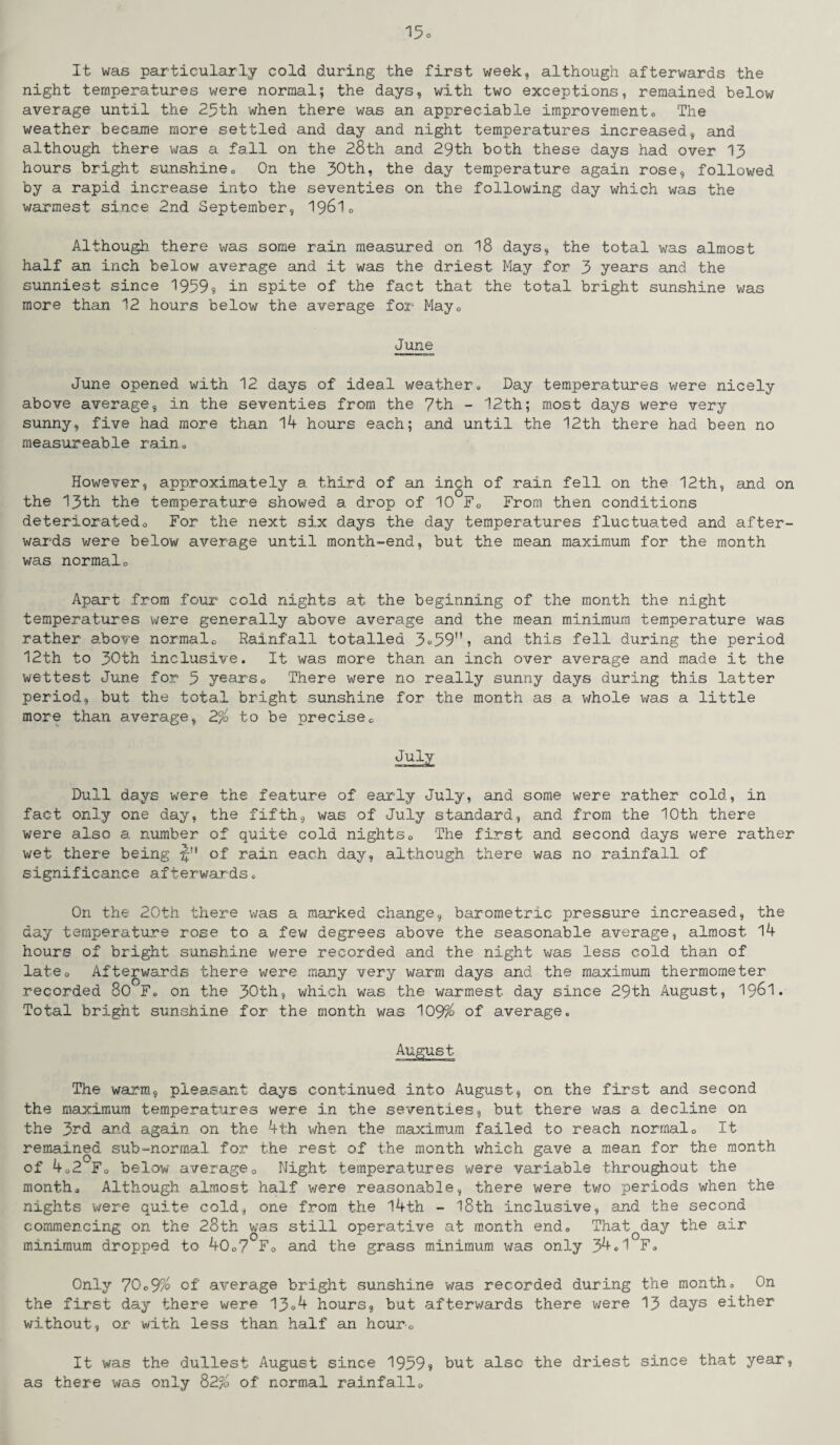 It was particularly cold during the first week, although afterwards the night temperatures were normal; the days, with two exceptions, remained below average until the 25th when there was an appreciable improvement0 The weather became more settled and day and night temperatures increased, and although there was a fall on the 28th and 29th both these days had over 13 hours bright sunshine. On the 30th, the day temperature again rose, followed by a rapid increase into the seventies on the following day which was the warmest since 2nd September, I96I0 Although there was some rain measured on 18 days, the total was almost half an inch below average and it was the driest May for 3 years and the sunniest since 1959? in spite of the fact that the total bright sunshine was more than 12 hours below the average for May0 June June opened with 12 days of ideal weather. Day temperatures were nicely above average, in the seventies from the 7th - 12th; most days were very sunny, five had more than 14 hours each; and until the 12th there had been no measureable rain. However, approximately a third of an inch of rain fell on the 12th, and on the 13th the temperature showed a drop of 10 F0 From then conditions deterioratedo For the next six days the day temperatures fluctuated and after¬ wards were below average until month-end, but the mean maximum for the month was normalo Apart from four cold nights at the beginning of the month the night temperatures were generally above average and the mean minimum temperature was rather above normalo Rainfall totalled 3°59,!? and this fell during the period 12th to 30th inclusive. It was more than an inch over average and made it the wettest June for 5 years0 There were no really sunny days during this latter period, but the total bright sunshine for the month as a whole was a little more than average, 2% to be precisec July Dull days were the feature of early July, and some were rather cold, in fact only one day, the fifth, was of July standard, and from the 10th there were also a number of quite cold nights0 The first and second days were rather wet there being of rain each day, although, there was no rainfall of significance afterwards. On the 20th there was a marked change, barometric pressure increased, the day temperature rose to a few degrees above the seasonable average, almost 14 hours of bright sunshine v/ere recorded and the night was less cold than of lateQ Afterwards there were many very warm days and the maximum thermometer recorded 80 F, on the 30th, which was the warmest day since 29th August, 19&1. Total bright sunshine for the month was 109% of average. The warm, pleasant days continued into August, on the first and second the maximum temperatures were in the seventies, but there was a decline on the 3rd and again on the 4th when the maximum failed to reach normalo It remained sub-normal for the rest of the month which gave a mean for the month of 4o2 Fo below average0 Night temperatures were variable throughout the month* Although almost half were reasonable, there were two periods when the nights were quite cold, one from the 14th - 18th inclusive, and the second commencing on the 28th was still operative at month end. ThatQday the air minimum dropped to 40o? F0 and the grass minimum was only 34.1 F. Only 70o9% of average bright sunshine was recorded during the month. On the first day there were 13.4 hours, but afterwards there were 13 days either without, or with less than half an hour* It was the dullest August since 1959? but also the driest since that year, as there was only 82% of normal rainfall*