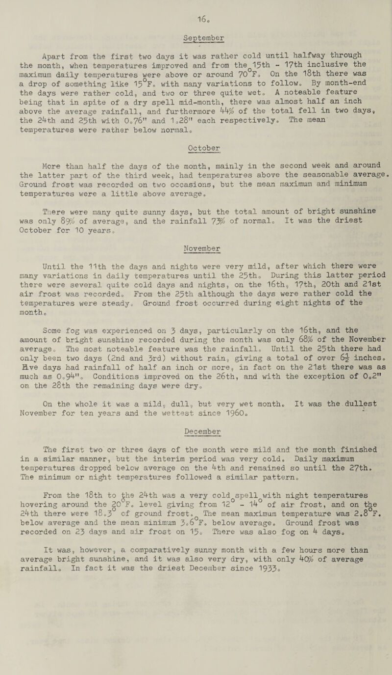 Apart from the first two days it was rather cold until halfway through the month, when temperatures improved and from theQ15th - 17th inclusive the maximum daily temperatures were above or around 70 F® On the 18th there was a drop of something like 15°F® with many variations to follow® By month-end the days were rather cold, and two or three quite wet® A noteable feature being that in spite of a dry spell mid-month, there was almost half an inch above the average rainfall, and furthermore 44% of the total fell in two days, the 24th. and 25th with 0®76,! and 1028M each respectively® The mean temperatures were rather below normal® October More than half the days of the month, mainly in the second week and around the latter part of the third week, had temperatures above the seasonable average. Ground frost was recorded on two occasions, but the mean maximum and minimum temperatures were a little above average® There were many quite sunny days, but the total amount of bright sunshine was only 89% of average, and the rainfall 73% of normal.® It was the driest October for 10 years® November Until the 11th the days and nights were very mild, after which there were many variations in daily temperatures until the 25th® During this latter period there were several quite cold days and nights, on the 16th, 1?th, 20th and 21st air frost was recorded® From the 25th although the days were rather cold the temperatures were steady® Ground frost occurred during eight nights of the month o Some fog was experienced on 3 days, particularly on the 16th, and the amount of bright sunshine recorded during the month was only 68% of the November average® The most noteable feature was the rainfall® Until the 25th there had only been two days (2nd and 3rd) without rain, giving a total of over 6-g- inches® live days had rainfall of half an inch or more, in fact on the 21st there was as much as 0®94® Conditions improved on the 26th, and with the exception of 0®2n on the 28th the remaining days were dry® On the whole it was a mild, dull, but very wet month® It was the dullest November for ten years and the wettest since I960® December The first two or three days of the month were mild and the month finished in a similar manner, but the interim period was very cold® Daily maximum temperatures dropped below average on the 4th and remained so until the 27th® The minimum or night temperatures followed a similar pattern® From the 18th to the 24th was a very cold spell^with night temperatures hovering around the 2CTF® level giving from 12° - 14 of air frost, and on the 24th there were 18®3 of ground frost® The mean maximum temperature was 2.8 F. below average and the mean minimum 3o6 F® below average® Ground frost was recorded on 23 days and air frost on 15o There was also fog on 4 days® It was, however, a comparatively sunny month with a few hours more than average bright sunshine, and it was also very dry, with only 40% of average rainfall® In fact it was the driest December since 1953°