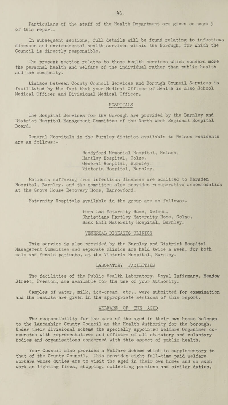 Particulars of the staff of the Health Department are given on page 5 cf this report. In subsequent sections, full details will be found relating to infectious diseases and environmental health services within the Borough, for which the Council is directly responsible0 The present section relates to those health services which concern more the personal health and welfare of the individual rather than, public health and the community<, Liaison between County Council Services and Borough Council Services is facilitated by the fact that your Medical Officer of Health is also School Medical Officer and Divisional Medical Officer0 hospitals The Hospital Services for the Borough are provided by the Burnley and District Hospital Management Committee of the North West Regional Hospital Board 0 General Hospitals in the Burnley district available to Nelson residents are as followss- Reedyford Memorial Hospital, Nelson0 Hartley Hospital, Colne0 General Hospital, Burnley0 Victoria Hospital, Burnley0 Patients suffering from infectious diseases are admitted to Marsden Hospital, Burnley, and the committee also provides recuperative accommodation at the Grove House Recovery Home, Barrowfordo Maternity Hospitals available in the group are as followss- Fern Lea Maternity Home, Nelson□ Christiana Hartley Maternity,Home, Colne0 Bank Hall Maternity Hospital, Burnleye VENEREAL DISEASES^CLINICS This service is also provided by the Burnley and District Hospital Management Committee and -separate clinics are held twice a week, for both male and female patients, at the Victoria Hospital, Burnley0 LABORATORYFACILITIES The facilities of the Public Health Laboratory, Royal Infirmary, Meadow Street, Preston, are available for the use of your Authority c, Samples of water, milk, ice-cream, etc0? were submitted for examination and the results are given in the appropriate sections of this report. WELFARE OF THE AGED The responsibility for the care of the aged in their own homes belongs to the Lancashire County Council as the Health Authority for the borough0 Under their divisional scheme the specially appointed Welfare Organiser co¬ operates with representatives and officers of all statutory and voluntary bodies and organisations concerned with this aspect of public health„ Your Council also provides a Welfare Scheme which is supplementary to that of the County Council <, This provides eight full-time paid welfare workers whose duties are to visit the aged in their own homes and do such work as lighting fires, shopping, collecting pensions and similar' duties0