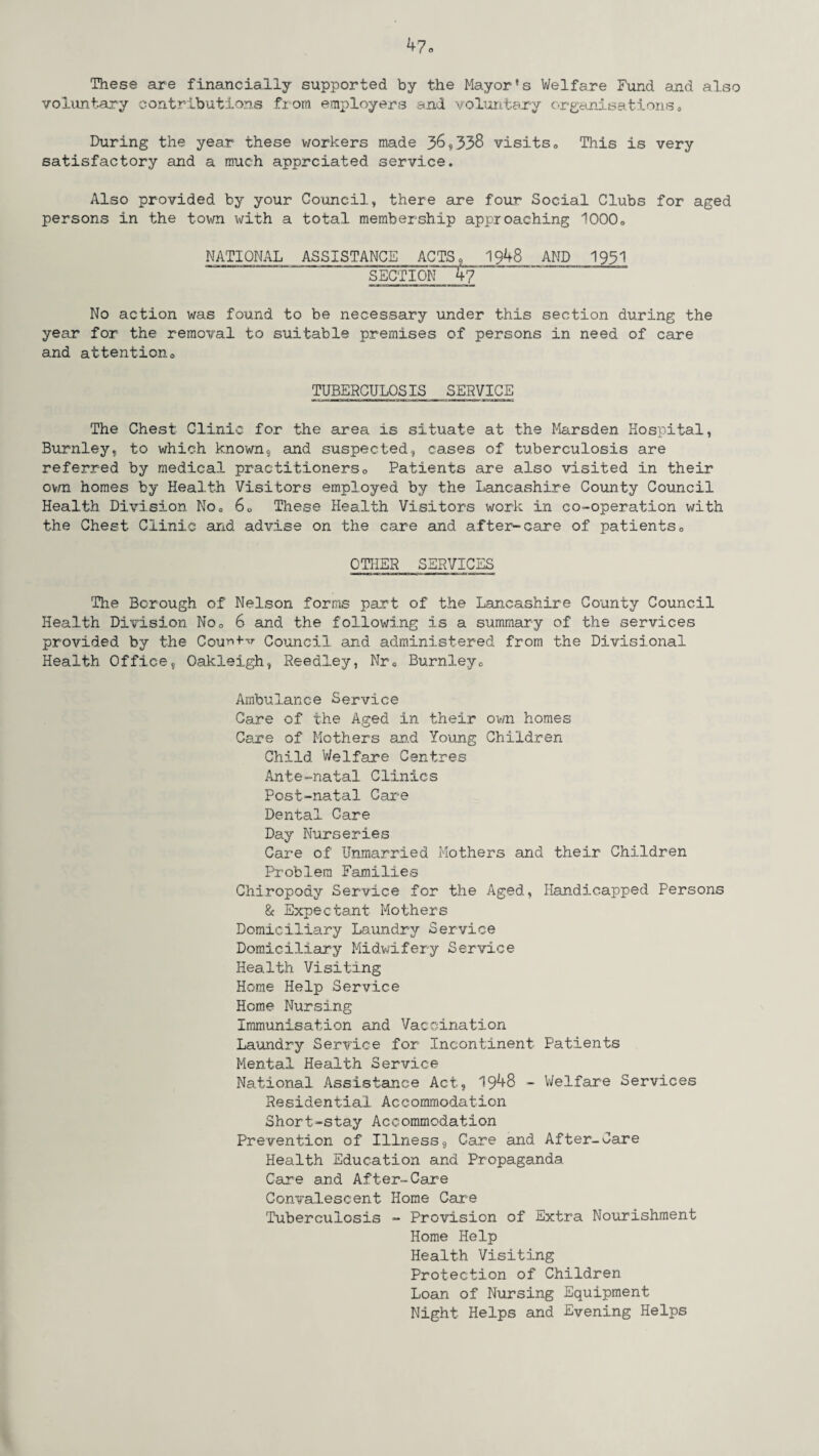 These are financially supported by the Mayor’s Welfare Fund and also voluntary contributions from employers and voluntary organisations, During the year these workers made 36*338 visits„ This is very satisfactory and a much apprciated service. Also provided by your Council* there are four Social Clubs for aged persons in the town with a total membership approaching 10000 NATIONAL ASSISTANCE ACTS9 1948 AND 1931 SECTI0N47 No action was found to be necessary under this section during the year for the removal to suitable premises of persons in need of care and attentiono TUBERCULOSIS SERVICE The Chest Clinic for the area is situate at the Marsden Hospital, Burnley, to which known* and suspected, cases of tuberculosis are referred by medical practitioners0 Patients are also visited in their ovrn homes by Health Visitors employed by the Lancashire County Council Health Division No0 6U These Health Visitors work in co-operation with the Chest Clinic and advise on the care and after-care of patients0 OTHER SERVICES The Borough of Nelson forms part of the Lancashire County Council Health Division No0 6 and the following is a summary of the services provided by the CoutvHj- Council and administered from the Divisional Health Office, Oakleigh, Reedley, Nr0 Burnley0 Ambulance Service Care of the Aged in their own homes Care of Mothers and Young Children Child Welfare Centres Ante-natal Clinics Post-natal Care Dental Care Day Nurseries Care of Unmarried Mothers and their Children Problem Families Chiropody Service for the Aged, Handicapped Persons & Expectant Mothers Domiciliary Laundry Service Domiciliary Midwifery Service Health Visiting Home Help Service Home Nursing Immunisation and Vaccination Laundry Service for Incontinent Patients Mental Health Service National Assistance Act, 1948 - Welfare Services Residential Accommodation Short-stay Accommodation Prevention of Illness, Care and After-Care Health Education and Propaganda Care and After-Care Convalescent Home Care Tuberculosis - Provision of Extra Nourishment Home Help Health Visiting Protection of Children Loan of Nursing Equipment Night Helps and Evening Helps