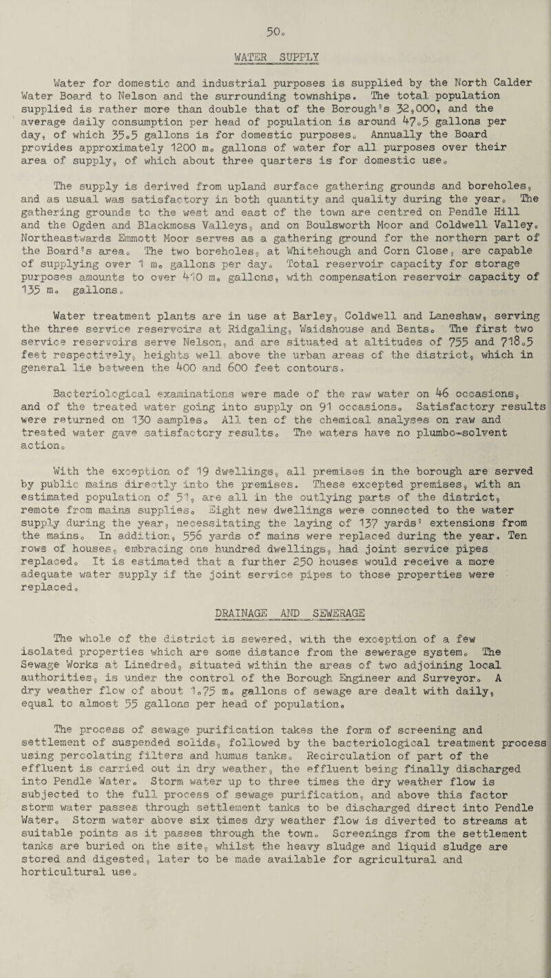 WATER SUPPLY Water for domestic and industrial purposes is supplied by the North Calder Water Board to Nelson and the surrounding townships. The total population supplied is rather more than double that of the Borough’s 32,000, and the average daily consumption per head of population is around 47 o5 gallons per day, of which 35o5 gallons is for domestic purposes0 Annually the Board provides approximately 1200 m0 gallons of water for all purposes over their area of supply, of which about three quarters is for domestic use0 The supply is derived from upland surface gathering grounds and boreholes, and as usual was satisfactory in both quantity and quality during the year0 The gathering grounds to the west and east of the town are centred on Pendle Hill and the Ogden and Blackmoss Valleys, and on Boulsworth Moor and Coldwell Valley0 Northeastwards Emmott Moor serves as a gathering ground for the northern part of the Board’s areac The two boreholes, at Whitehough and Corn Close, are capable of supplying over 1 me gallons per day0 Total reservoir capacity for storage purposes amounts to over 410 mQ gallons, with compensation reservoir capacity of 135 gallons0 Water treatment plants are in use at Barley, Coldwell and Laneshaw, serving the three service reservoirs at Ridgaling, Waidshouse and Bents0 The first two service reservoirs serve Nelson, and are situated at altitudes of 755 and 7^8o5 feet respectively, heights well above the urban areas of the district, which in general lie between the 400 and 600 feet contours <, Bacteriological examinations were made of the raw water on 46 occasions, and of the treated water going into supply on 91 occasions0 Satisfactory results were returned on 130 samples0 All ten of the chemical analyses on raw and treated water gave satisfactory results0 The waters have no plumbo-solvent action0 With the exception of 19 dwellings, all premises in the borough are served by public mains directly into the premises. These excepted premises, with an estimated population of 51, are all in the outlying parts of the district, remote from mains supplies0 Sight new dwellings were connected to the water supply during the year, necessitating the laying of 137 yards’ extensions from the mainso In addition, 556 yards of mains were replaced during the year. Ten rows of houses, embracing one hundred dwellings, had joint service pipes replacedo It is estimated that a further 250 houses would receive a more adequate water supply if the joint service pipes to those properties were replaced 0 DRAINAGE AND SEWERAGE The whole of the district is sewered, with the exception of a few isolated properties which are some distance from the sewerage system0 The Sewage Works at Linedred, situated within the areas of two adjoining local authorities, is under the control of the Borough Engineer and Surveyor<> A dry weather flow of about 10?5 nio gallons of sewage are dealt with daily, equal to almost 55 gallons per head of populatione The process of sewage purification takes the form of screening and settlement of suspended solids, followed by the bacteriological treatment process using percolating filters and humus tanks0 Recirculation of part of the effluent is carried out in dry weather, the effluent being finally discharged into Pendle Water0 Storm water up to three times the dry weather flow is subjected to the full process of sewage purification, and above this factor storm water passes through settlement tanks to be discharged direct into Pendle Watero Storm water above six times dry weather flow is diverted to streams at suitable points as it passes through the town,, Screenings from the settlement tanks are buried on the site, whilst the heavy sludge and liquid sludge are stored and digested, later to be made available for agricultural and horticultural use0