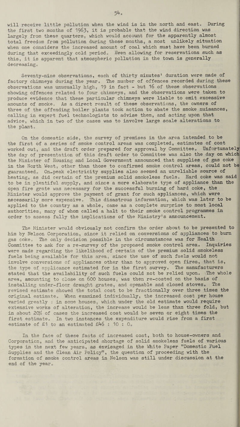 will receive little pollution when the wind is in the north and east* During the first two months of 1963, it is probable that the wind direction was largely from these quarters, which would account for the apparently almost total freedom from pollution during those months, a most unlikely situation when one considers the increased amount of coal which must have been burned during that exceedingly cold period0 Hven allowing for reservations such as this, it is apparent that atmospheric pollution in the town is generally decreasingo Seventy-nine observations, each of thirty minutes5 duration were made of factory chimneys during the year. The number of offences recorded during these observations was unusually high, 19 in fact - but 16 of these observations showing offences related to four chimneys, and the observations were taken to produce evidence that these particular chimneys were liable to emit excessive amounts of smoke. As a direct result of these observations, the owners of three of the offending boiler plants took action to abate the smoke nuisances, calling in expert fuel technologists to advise them, and acting upon that advice, which in two of the cases was to involve large scale alterations to the planto On the domestic side, the survey of premises in the area intended to be the first of a series of smoke control areas was completed, estimates of cost worked out, and the draft order prepared for approval by Committee0 Unfortunately the day of presentation of this draft order to Committee was also the day on which the Minister of Housing and Local Government announced that supplies of gas coke in the North West, other than those to confirmed smoke control areas, could not be guaranteedo On-peak electricity supplies also seemed an unreliable source of heating, as did certain of the premium solid smokeless fuels0 Hard coke was said to be in plentiful supply, and since a more elaborate type of appliance than the open fire grate was necessary for the successful burning of hard coke, the Minister would approve the payment of grant for such appliances, which were necessarily more expensivec This disastrous information, which was later to be applied to the country as a whole, came as a complete surprise to most local authorities, many of whom called a halt to their smoke control programmes in order to assess fully the implications of the Ministry’s announcement. The Minister would obviously not confirm the order about to be presented to him by Nelson Corporation, since it relied on conversions of appliances to burn gas coke0 The only decision possible in the circumstances was for Health Committee to ask for a re-survey of the proposed smoke control area. Inquiries were made regarding the likelihood of certain of the premium solid smokeless fuels being available for this area, since the use of such fuels would not involve conversions of appliances other than to approved open fires, that is, the type of applicance estimated for in the first survey0 The manufacturers stated that the availability of such fuels could not be relied upon. The whole area, amounting to close on 600 houses, wa.s then re-costed on the basis of installing under-floor draught grates, and openable and closed stoves. The revised estimate showed the total cost to be fractionally over three times the original estimate. When examined individually, the increased cost per house varied greatly s in some houses, which under the old estimate would require extensive works of alteration, the increase would be less than three fold, but in about ZQF/o of cases the increased cost would be seven or eight times the first estimate. In two instances the expenditure would rise from a first estimate of £1 to an estimated £46 : 10 : 0o In the face of these facts of increased cost, both to house-owners and Corporation, and the anticipated shortage of solid smokeless fuels of various types in the next few years, as envisaged in the White Paper Domestic Fuel Supplies and the Clean Air Policy”, the question of proceeding with the formation of smoke control areas in Nelson was still under discussion at the end of the year.