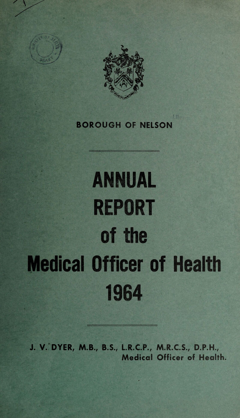 BOROUGH OF NELSON ANNUAL REPORT of the Medical Officer of Health 1964 J. V. DYER, M.B., B.S., L.R.C.P., M.R.C.S., D.P.H., Medical Officer of Health.