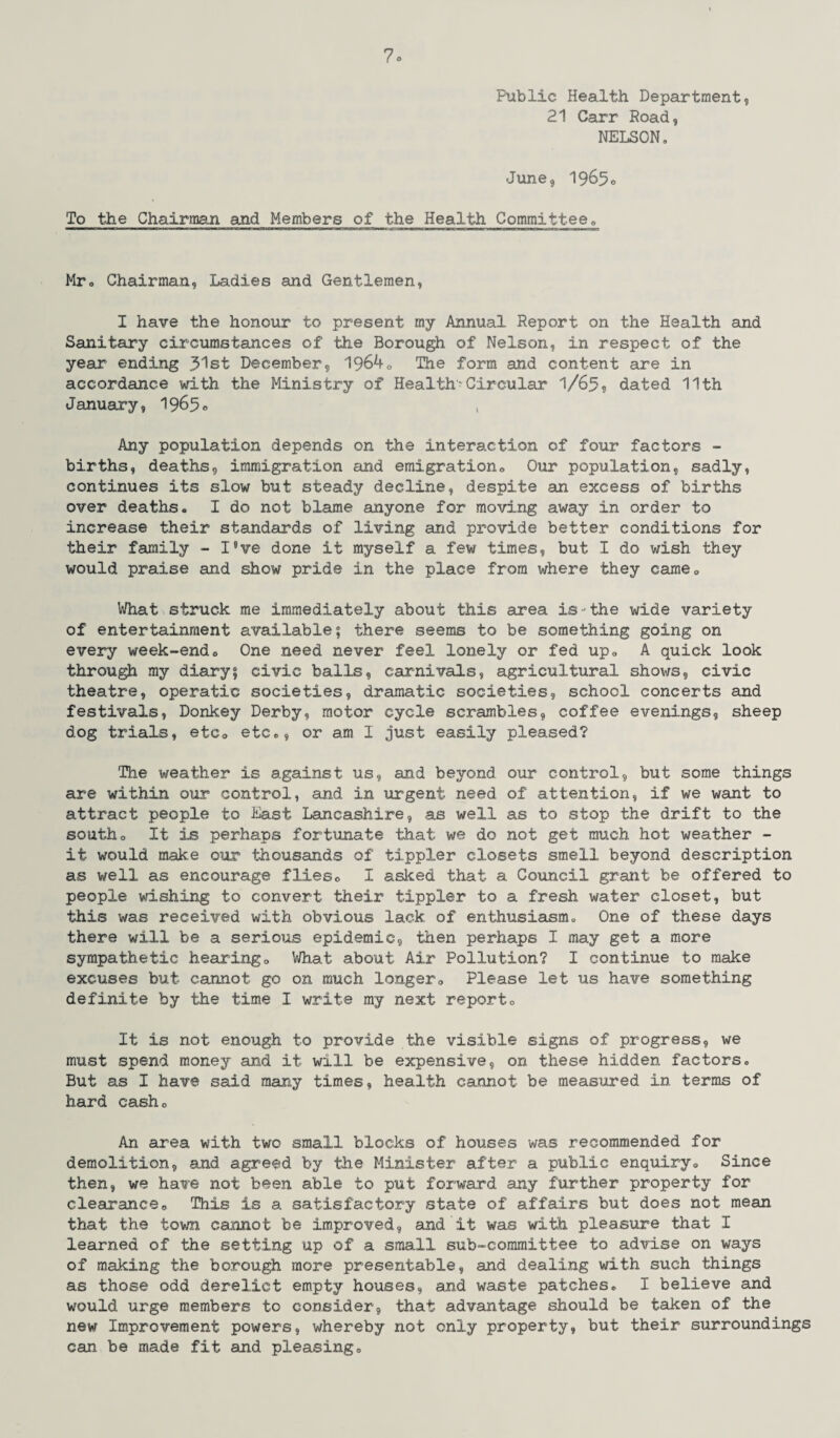 7° Public Health Department, 21 Carr Road, NELSON, June, 1965o To the Chairman and Members of the Health Committee0 Mr. Chairman, Ladies and Gentlemen, I have the honour to present my Annual Report on the Health and Sanitary circumstances of the Borough, of Nelson, in respect of the year ending 51st December, 1964. The form and content are in accordance with the Ministry of Health-Circular 1/65, dated 11th January, 1965® Any population depends on the interaction of four factors - births, deaths, immigration and emigration0 Our population, sadly, continues its slow but steady decline, despite an excess of births over deaths. I do not blame anyone for moving away in order to increase their standards of living and provide better conditions for their family - I’ve done it myself a few times, but I do wish they would praise and show pride in the place from where they cameQ What struck me immediately about this area is-the wide variety of entertainment available; there seems to be something going on every week-end. One need never feel lonely or fed up. A quick look through my diary; civic balls, carnivals, agricultural shows, civic theatre, operatic societies, dramatic societies, school concerts and festivals, Donkey Derby, motor cycle scrambles, coffee evenings, sheep dog trials, etc. etc., or am I just easily pleased? The weather is against us, and beyond our control, but some things are within our control, and in urgent need of attention, if we want to attract people to East Lancashire, as well as to stop the drift to the southo It is perhaps fortunate that we do not get much hot weather - it would make our thousands of tippler closets smell beyond description as well as encourage flies. I asked that a Council grant be offered to people wishing to convert their tippler to a fresh water closet, but this was received with obvious lack of enthusiasm. One of these days there will be a serious epidemic, then perhaps I may get a more sympathetic hearing0 What about Air Pollution? I continue to make excuses but cannot go on much longer0 Please let us have something definite by the time I write my next report0 It is not enough to provide the visible signs of progress, we must spend money and it will be expensive, on these hidden factors. But as I have said many times, health cannot be measured in terms of hard cash. An area with two small blocks of houses was recommended for demolition, and agreed by the Minister after a public enquiry. Since then, we have not been able to put forward any further property for clearance. This is a satisfactory state of affairs but does not mean that the town cannot be improved, and it was with pleasure that I learned of the setting up of a small sub-committee to advise on ways of making the borough more presentable, and dealing with such things as those odd derelict empty houses, and waste patches. I believe and would urge members to consider, that advantage should be taken of the new Improvement powers, whereby not only property, but their surroundings can be made fit and pleasing.