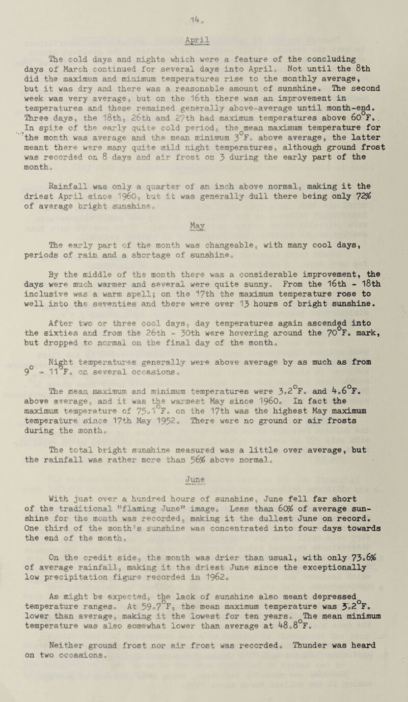 April The cold days and nights which were a feature of the concluding days of March continued for several days into April® Not until the 8th did the maximum and minimum temperatures rise to the monthly average, but it was dry and there was a reasonable amount of sunshine® The second week was very average, but on the 16th there was an improvement in temperatures and these remained generally above-average until month-end® Three days, the 18 th, 26th and 2?th had maximum temperatures above 60 F, In spite of tb ly qu cold period, the mean maximum temperature for 'the month, was average and the mean minimum 3 Fo above average, the latter meant there were many quite mild night temperatures, although ground frost was recorded on 8 days and air frost on 3 during the early part of the montho Rainfall was only a quarter of an inch above normal, making it the driest April since I960, but it was generally dull there being only 72% of average bright sunshine® Mot The early part of the month was changeable, with many cool days, periods of rain and a shortage of sunshine0 By the middle of the month there was a considerable improvement, the days were much warmer and several were quite sunny® From the 16th - 18th inclusive was a warm spoil; on the 17th the maximum temperature rose to well into the seventies and there were over 13 hours of bright sunshine. After two or three cool days, day temperatures again ascended into the sixties and from the 2.6th - 30th were hovering around the 70 Fc mark, but dropped to normal on the final day of the month® Night temperatures generally were above average by as much as from 9 - 11 Fo on several occasions® The mean maximum and minimum temperatures were 3=2°F® and 4o6°F® above average, and it was the warmest May since i960® In fact the maximum temperature of 75 °1 F® on the 17th was the highest May maximum temperature since 17th May 1952® There were no ground or air frosts during the month® The total bright sunshine measured was a little over average, but the rainfall was rather more than 56% above normal.® June With just over a hundred hours of sunshine, June fell far short of the traditional flaming June69 image® Less than 60% of average sun¬ shine for the month was recorded, making it the dullest June on record® One third of the month°s sunshine was concentrated into four days towards the end of the month® Cn the credit side9 the month was drier than usual, with only 7306% of average rainfall9 making it the driest June since the exceptionally low precipitation figure recorded in 1962® As might be expected, the lack of sunshine also meant depressed temperature ranges® At 59°7'F, the mean maximum temperature was 3*2 F® lower than average, making it the lowest for ten years® The mean minimum temperature was also somewhat lower than, average at 48®8 F® Neither ground frost nor air frost was recorded® Thunder was heard on two occasions®