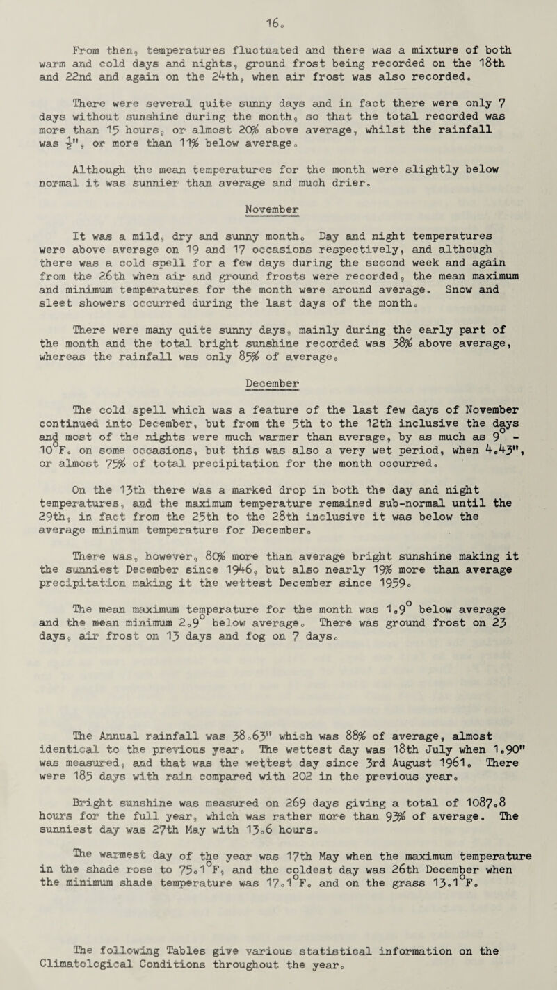 From then9 temperatures fluctuated and there was a mixture of both warm and cold days and nights, ground frost being recorded on the 18th and 22nd and again on the 24th, when air frost was also recorded. Hi ere were several quite sunny days and in fact there were only 7 days without sunshine during the month, so that the total recorded was more than 15 hours, or almost 20$ above average, whilst the rainfall was or more than 11$ below average 0 Although the mean temperatures for the month were slightly below normal it was sunnier than average and much drier, November It was a mild, dry and sunny month0 Day and night temperatures were above average on 19 and 17 occasions respectively, and although there was a cold spell for a few days during the second week and again from the 26th when air and ground frosts were recorded, the mean maximum and minimum temperatures for the month were around average. Snow and sleet showers occurred during the last days of the month„ There were many quite sunny days, mainly during the early part of the month and the total bright sunshine recorded was 58$ above average, whereas the rainfall was only 85$ of average0 December The cold spell which was a feature of the last few days of November continued into December, but from the 5th to the 12th inclusive the days and most of the nights were much warmer than average, by as much as 9 - 10 Fc on some occasions, but this was also a very wet period, when 4.43u» or almost 75$ of total precipitation for the month occurred. On the 13th there was a marked drop in both the day and night temperatures, and the maximum temperature remained sub-normal until the 29th, in fact from the 25th to the 28th inclusive it was below the average minimum temperature for December0 There was, however, 80$ more than average bright sunshine making it the sunniest December since 1946, but also nearly 19$ more than average precipitation making it the wettest December since 1959° The mean maximum temperature for the month was 109° below average and the mean minimum 209w below average0 There was ground frost on 23 days, air frost on 13 days and fog on 7 days0 The Annual rainfall was 38°63” which was 88$ of average, almost identical to the previous year0 The wettest day was 18th July when 1«90M was measured, and that was the wettest day since 3rd August I96I0 There were 185 days with rain compared with 202 in the previous year0 Bright sunshine was measured on 269 days giving a total of 1087°8 hours for the full year, which was rather more than 93$ of average. The sunniest day was 27th May with 13°6 hours. The warmest day of the year was 1?th May when the maximum temperature in the shade rose to 75°1 F, and the coldest day was 26th December when the minimum shade temperature was 17°1°F. and on the grass 13°1°F0 The following Tables give various statistical information on the Climatological Conditions throughout the year0
