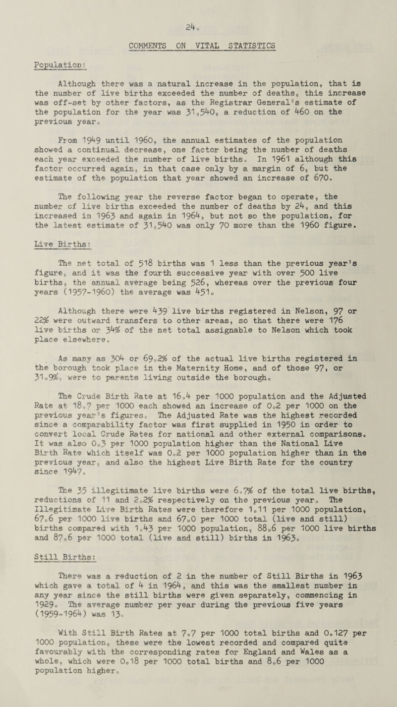 COMMENTS ON VITAL STATISTICS Populations Although there was a natural increase in the population, that is the number of live births exceeded the number of deaths,, this increase was off-set by other factors, as the Registrar General°s estimate of the population for the year was 31U540, a reduction of 460 on the previous year0 From 1949 until I960, the annual estimates of the population showed a continual decrease, one factor being the number of deaths each year exceeded the number of live births. In 1961 although this factor occurred again, in that case only by a margin of 6, but the estimate of the population that year showed an increase of 6?0» The following year the reverse factor began to operate, the number of live births exceeded the number of deaths by 24, and this increased in 1963 and again in 1964, but not so the population, for the latest estimate of 31?540 was only 70 more than the i960 figure. Live Births? The net total of 518 births was 1 less than the previous year°s figure, and it was the fourth successive year with over 500 live births, the annual average being 526, whereas over the previous four years (1957-1960) the average was 451o Although there were 439 live births registered in Nelson, 97 or 22$ were outward transfers to other areas, so that there were 176 live births or 34$ of the net total assignable to Nelson which took place elsewhere. As many as 304 or 6902$ of the actual live births registered in the borough took place in the Maternity Home, and of those 97» or 31o9$9 were to parents living outside the borougho The Crude Birth Rate at l604 per 1000 population and the Adjusted Rate at 180? per 1000 each showed an increase of 0o2 per 1000 on the previous year0© figures0 The Adjusted Rate was the highest recorded since a comparability factor was first supplied in 1950 in order to convert local Crude Rates for national and other external comparisonso It was also 0o3 per 1000 population higher than the National Live Birth Rate which itself was 0o2 per 1000 population higher than in the previous year, and also the highest Live Birth Rate for the country since 194?0 The 35 illegitimate live births were 607$ of the total live births, reductions of 11 .and 2&2$ respectively on the previous years The Illegitimate Live Birth Rates were therefore 1011 per 1000 population, 6706 per 1000 live births and 67oO per 1000 total (live and still) births compared with 1Q43 per 1000 population, 8806 per 1000 live births and 8706 per 1000 total (live and ©till) births in 1963° Still Births; There was a reduction of 2 in the number of Still Births in 1963 which gave a total of 4 in 1964, and this was the smallest number in any year since the still births were given separately, commencing in 1929o The average number per year during the previous five years (1959-1964) was 13» With Still Birth, Rates at 7°7 per* 1000 total births and 0o127 per 1000 population, these were the lowest recorded and compared quite favourably with the corresponding rates for England and Wales as a whole, which were 0ol8 per 1000 total births and 806 per 1000 population highero