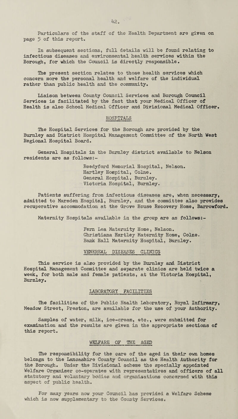 4?. Particulars of the staff of the Health Department are given on page 5 of this report. In subsequent sections, full detai.3.8 will be found relating to infectious diseases and environmental health services within the Borough, for which the Council is directly responsible. The present section relates to those health services which concern more the personal health and welfare of the individual rather than public health and the community. Liaison between County Council Services and Borough Council Services is facilitated by the fact that your Medical Officer of Health is also School Medical Officer and Divisional Medical Officer. HOSPITALS The Hospital Services for the Borough are provided by the Burnley and District Hospital Management Committee of the North West Regional Hospital Board, General Hospitals in the Burnley district available to Nelson residents are as followss- Reedyford Memorial Hospital, Nelson. Hartley Hospital, Colne. General Hospital, Burnley. Victoria Hospital, Burnley. Patients suffering from infectious diseases are, when necessary, admitted to Marsden Hospital, Burnley, and the committee also provides recuperative accommodation at the Grove House Recovery Home, Barrowford. Maternity Hospitals available in the group are as follows Fern Lea Maternity Home, Nelson, Christiana Hartley Maternity Home, Colne. Bank Hall Maternity Hospital, Burnley. VENEREAL DISEASES CLINICS This service is also provided by the Burnley and District Hospital Management Committee and separate clinics are held twice a week, for both male and female patients, at the Victoria Hospital, Burnley. LABORATORY FACILITIES The facilities of the Public Health Laboratory, Royal Infirmary, Meadow Street, Preston, are available for the use of your Authority. Samples of water, milk, ice-cream, etc*, were submitted for examination and the results are given in the appropriate sections of this report. WELFARE OF THE AGED The responsibility for the care of the aged in their own homes belongs to the Lancashire County Council as the Health Authority for the Borough. Under the Divisional scheme the specially appointed Welfare Organiser co-operates with representatives and officers of all statutory and voluntary bodies and organisations concerned with, this aspect of public health. For many years now your Council has provided a. Welfare Scheme which is now supplementary to the County Services,