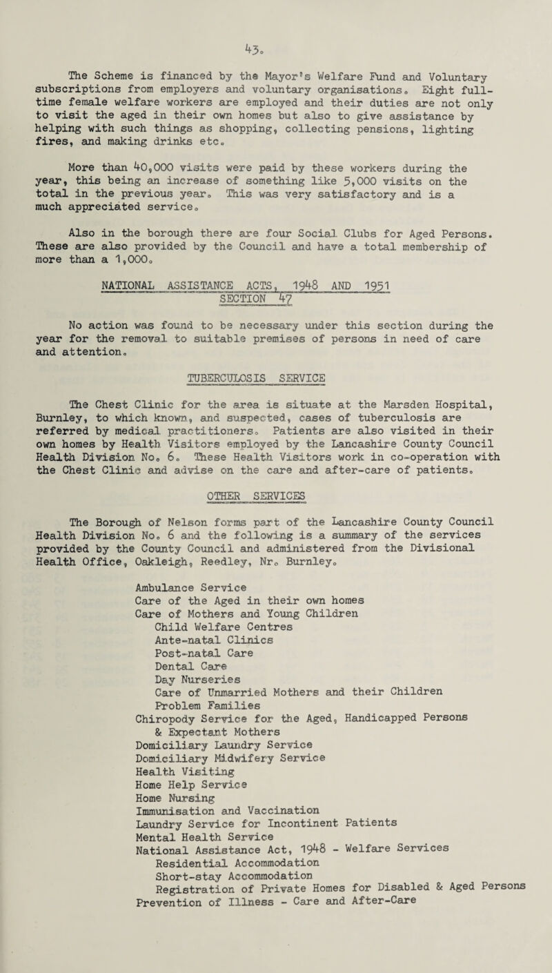 The Scheme is financed by the Mayor0s Welfare Fund and Voluntary subscriptions from employers and voluntary organisations * Eight full- time female welfare workers are employed and their duties are not only to visit the aged in their own homes but also to give assistance by helping with such things as shopping, collecting pensions, lighting fires, and making drinks etc« More than 40,000 visits were paid by these workers during the year, this being an increase of something like 5*000 visits on the total in the previous yearQ 'This was very satisfactory and is a much appreciated service0 Also in the borough there are four Social Clubs for Aged Persons. These are also provided by the Council and have a total membership of more than a 1,000o NATIONAL ASSISTANCE ACTS, 1948 AND 1951 SECTIOOf~ No action was found to be necessary under this section during the year for the removal to suitable premises of persons in need of care and attention0 TUBERCULOSIS SERVICE The Chest Clinic for the area is situate at the Marsden Hospital, Burnley, to which known, and suspected, cases of tuberculosis are referred by medical, practitioners» Patients are also visited in their own homes by Health Visitors employed by the Lancashire County Council Health Division No0 6C These Health Visitors work in co-operation with the Chest Clinic and advise on the care and after-care of patients0 OTHER SERVICES The Borough of Nelson forms part of the Lancashire County Council Health Division Nq„ 6 and the following is a summary of the services provided by the County Council and administered from the Divisional Health Office, Oakleigh, Reedley, Nr0 Burnley0 Ambulance Service Care of the Aged in their own homes Care of Mothers and Young Children Child Welfare Centres Ante-natal Clinics Post-natal Care Dental Care Day Nurseries Care of Unmarried Mothers and their Children Problem Families Chiropody Service for the Aged, Handicapped Persons & Expectant Mothers Domiciliary Laundry Service Domiciliary Midwifery Service Health Visiting Home Help Service Home Nursing Immunisation and Vaccination Laundry Service for Incontinent Patients Mental Health Service National Assistance Act, 1948 - Welfare Services Residential Accommodation Short-stay Accommodation Registration of Private Homes for Disabled & Aged Persons Prevention of Illness - Care and After-Care